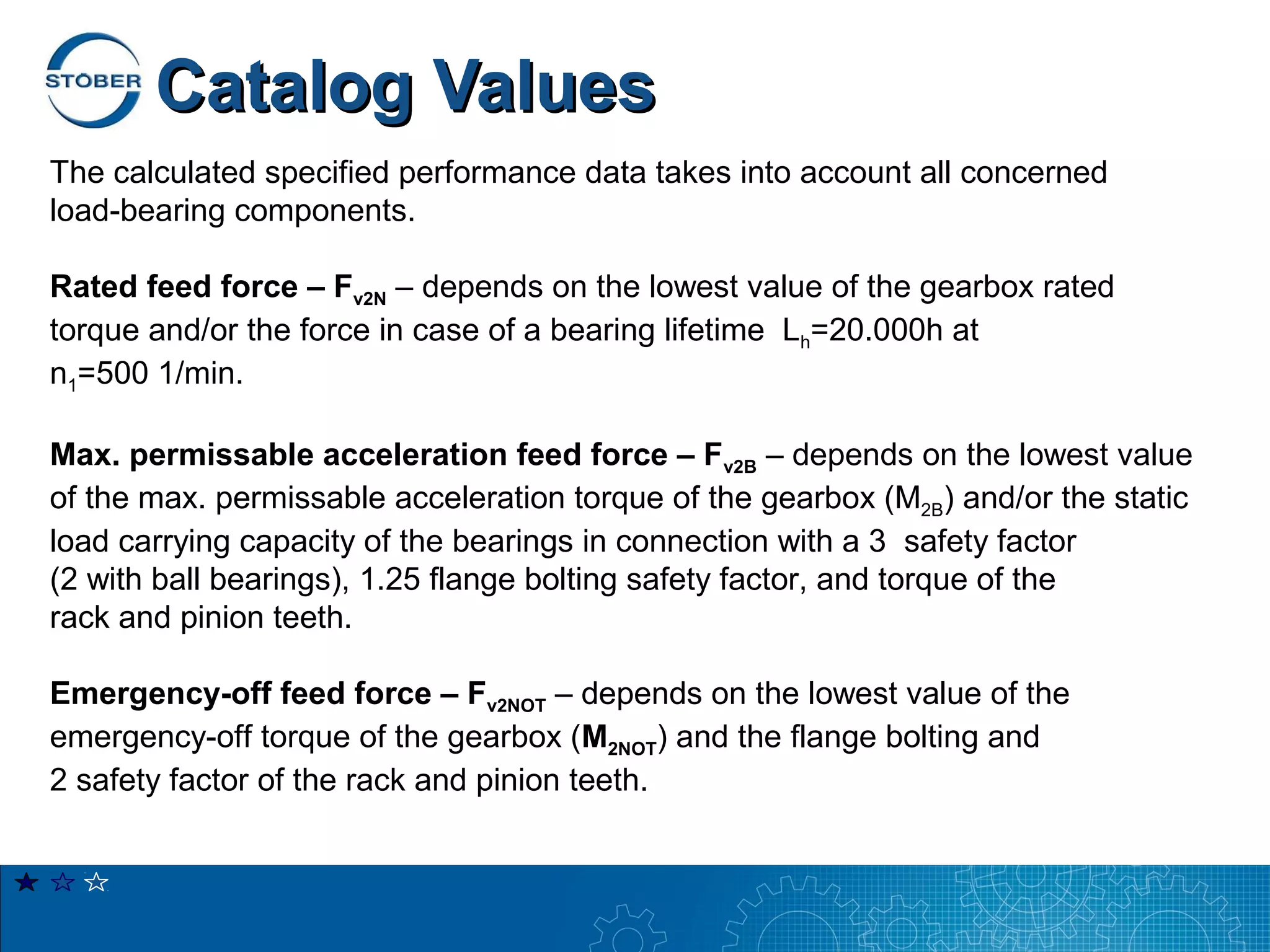 Catalog Values
The calculated specified performance data takes into account all concerned
load-bearing components.

Rated feed force – Fv2N – depends on the lowest value of the gearbox rated
torque and/or the force in case of a bearing lifetime Lh=20.000h at
n1=500 1/min.

Max. permissable acceleration feed force – Fv2B – depends on the lowest value
of the max. permissable acceleration torque of the gearbox (M2B) and/or the static
load carrying capacity of the bearings in connection with a 3 safety factor
(2 with ball bearings), 1.25 flange bolting safety factor, and torque of the
rack and pinion teeth.

Emergency-off feed force – Fv2NOT – depends on the lowest value of the
emergency-off torque of the gearbox (M2NOT) and the flange bolting and
2 safety factor of the rack and pinion teeth.
 