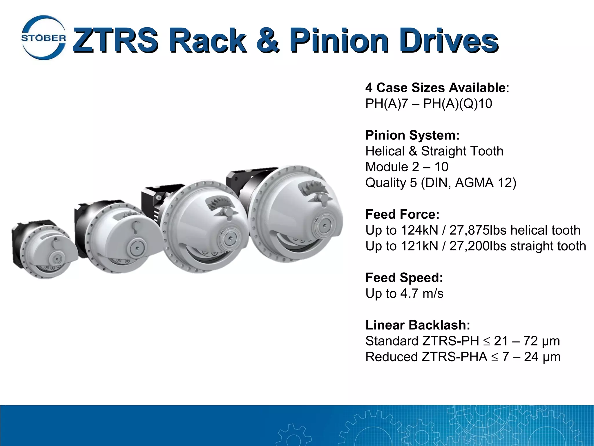 ZTRS Rack & Pinion Drives
                 4 Case Sizes Available:
                 PH(A)7 – PH(A)(Q)10

                 Pinion System:
                 Helical & Straight Tooth
                 Module 2 – 10
                 Quality 5 (DIN, AGMA 12)

                 Feed Force:
                 Up to 124kN / 27,875lbs helical tooth
                 Up to 121kN / 27,200lbs straight tooth

                 Feed Speed:
                 Up to 4.7 m/s

                 Linear Backlash:
                 Standard ZTRS-PH ≤ 21 – 72 µm
                 Reduced ZTRS-PHA ≤ 7 – 24 µm
 