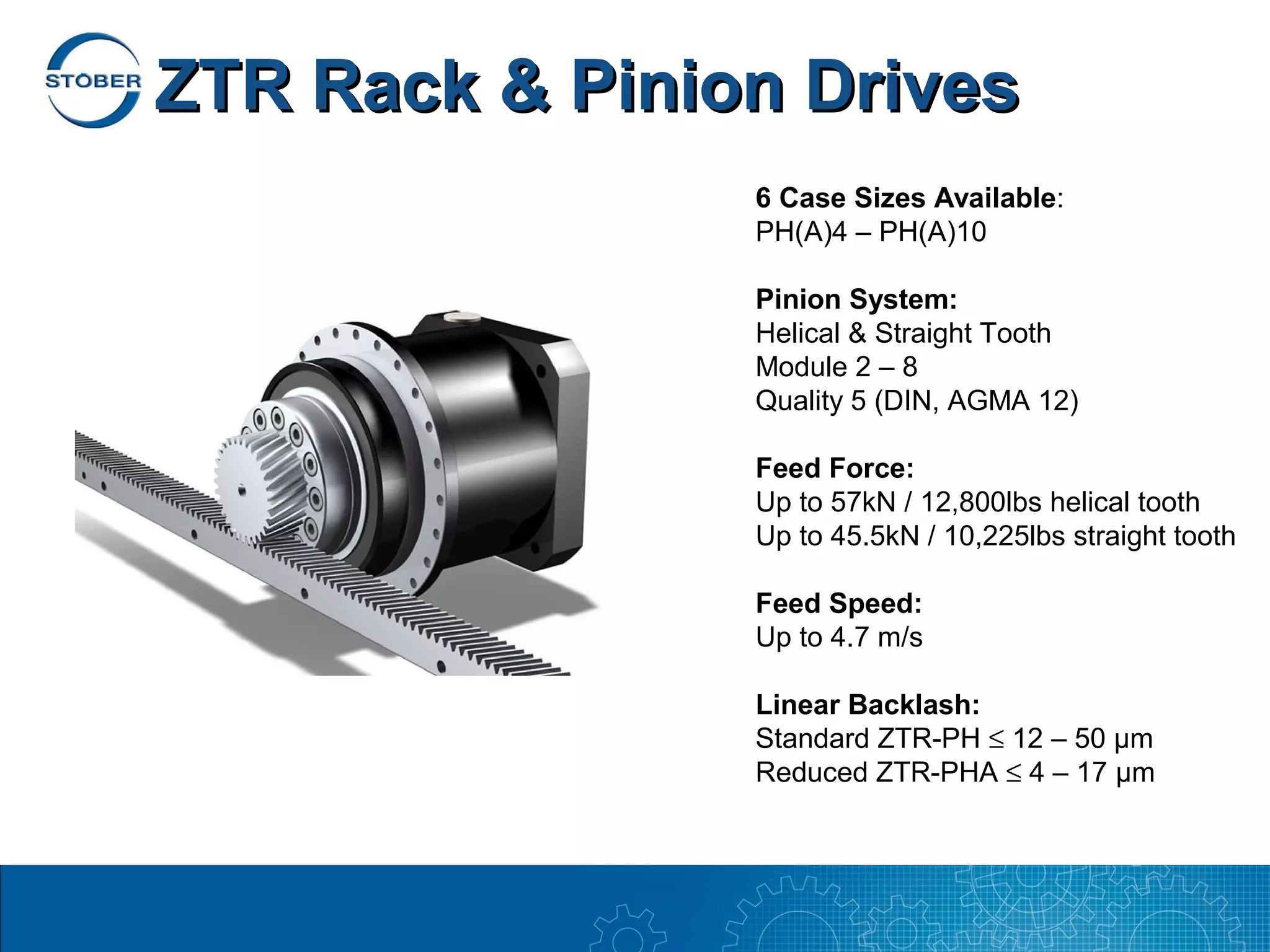 ZTR Rack & Pinion Drives
                6 Case Sizes Available:
                PH(A)4 – PH(A)10

                Pinion System:
                Helical & Straight Tooth
                Module 2 – 8
                Quality 5 (DIN, AGMA 12)

                Feed Force:
                Up to 57kN / 12,800lbs helical tooth
                Up to 45.5kN / 10,225lbs straight tooth

                Feed Speed:
                Up to 4.7 m/s

                Linear Backlash:
                Standard ZTR-PH ≤ 12 – 50 µm
                Reduced ZTR-PHA ≤ 4 – 17 µm
 