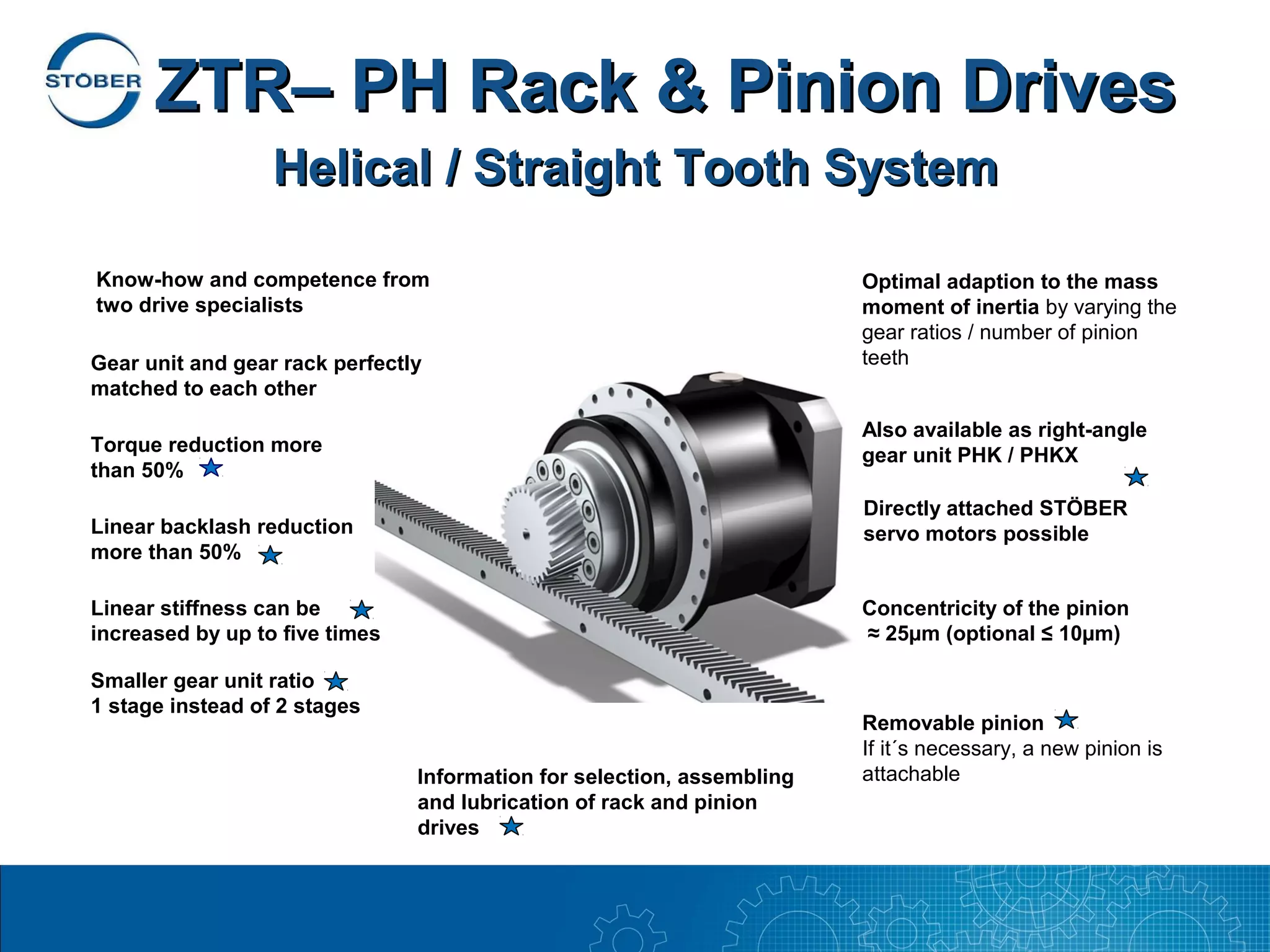 ZTR– PH Rack & Pinion Drives
                  Helical / Straight Tooth System

Know-how and competence from                                            Optimal adaption to the mass
two drive specialists                                                   moment of inertia by varying the
                                                                        gear ratios / number of pinion
Gear unit and gear rack perfectly                                       teeth
matched to each other
                                                                        Also available as right-angle
Torque reduction more                                                   gear unit PHK / PHKX
than 50%
                                                                        Directly attached STÖBER
Linear backlash reduction                                               servo motors possible
more than 50%

Linear stiffness can be                                                 Concentricity of the pinion
increased by up to five times                                           ≈ 25µm (optional ≤ 10µm)

Smaller gear unit ratio
1 stage instead of 2 stages
                                                                        Removable pinion
                                                                        If it´s necessary, a new pinion is
                                Information for selection, assembling   attachable
                                and lubrication of rack and pinion
                                drives
 