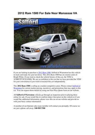 2012 Ram 1500 For Sale Near Manassas VA




If you are looking to purchase a 2012 Ram 1500, Safford of Warrenton has this vehicle
in stock and ready for your test drive. This 2012 Ram 1500 has an exterior color of
Bright White. If you want to check the vehicle history of this car, the VIN# is
1C6RD7FT3CS145006. We are so confident in this car that we have provided the VIN#
for your convenience if you wish to research this car independently

This 2012 Ram 1500 is selling at a market competitive price. Please contact Safford of
Warrenton for current market pricing, incentives, and promotions that may apply to this
car. You can request those details by using our Free Price Quote form on our website.

All Safford of Warrenton vehicles go through an inspection prior to placing them
online for sale. If you would like to confirm today's best price on this vehicle or if you
would like additional information, please view this car on our website and provide us
with your basic contact information.

A member of our Internet sales team member will contact you promptly. Of course we
are just a phone call away: 540-905-7500




	
  
	
  
 