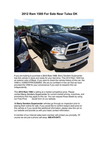 2012 Ram 1500 For Sale Near Tulsa OK




If you are looking to purchase a 2012 Ram 1500, Barry Sanders Supercenter
has this vehicle in stock and ready for your test drive. This 2012 Ram 1500 has
an exterior color of Black. If you want to check the vehicle history of this car, the
VIN# is 1C6RD7FP6CS269905. We are so confident in this car that we have
provided the VIN# for your convenience if you wish to research this car
independently

This 2012 Ram 1500 is selling at a market competitive price. Please
contact Barry Sanders Supercenter for current market pricing, incentives, and
promotions that may apply to this car. You can request those details by using
our Free Price     Quote form on our website.

All Barry Sanders Supercenter vehicles go through an inspection prior to
placing them online for sale. If you would like to confirm today's best price on
this vehicle or if you would like additional information, please view this car on
our website and provide us with your basic contact information.

A member of our Internet sales team member will contact you promptly. Of
course we are just a phone call away: 888-470-0473
 