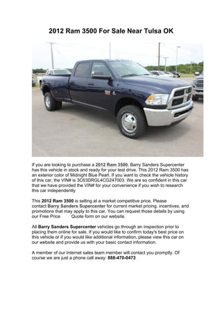 2012 Ram 3500 For Sale Near Tulsa OK




If you are looking to purchase a 2012 Ram 3500, Barry Sanders Supercenter
has this vehicle in stock and ready for your test drive. This 2012 Ram 3500 has
an exterior color of Midnight Blue Pearl. If you want to check the vehicle history
of this car, the VIN# is 3C63DRGL4CG247003. We are so confident in this car
that we have provided the VIN# for your convenience if you wish to research
this car independently

This 2012 Ram 3500 is selling at a market competitive price. Please
contact Barry Sanders Supercenter for current market pricing, incentives, and
promotions that may apply to this car. You can request those details by using
our Free Price     Quote form on our website.

All Barry Sanders Supercenter vehicles go through an inspection prior to
placing them online for sale. If you would like to confirm today's best price on
this vehicle or if you would like additional information, please view this car on
our website and provide us with your basic contact information.

A member of our Internet sales team member will contact you promptly. Of
course we are just a phone call away: 888-470-0473
 