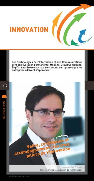 rapport d’activité 2012
#10
Innovation
Les Technologies de l’Information et des Communications
sont en révolution permanente. Mobilité, Cloud Computing,
Big Data et réseaux sociaux sont autant de ruptures que les
entreprises doivent s’approprier.
Veille, co-création et
accompagnement : les trois
piliers de l’innovation
{
C
Innovation
Jean-Michel Franco
Directeur des solutions et de l’innovation
 