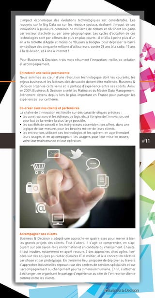 #11
L’impact économique des évolutions technologiques est considérable. Les
rapports sur le Big Data ou sur les réseaux sociaux, évaluent l’impact de ces
innovations à plusieurs centaines de milliards de dollars et déclinent les gains
par secteur d’activité ou par zone géographique. Les cycles d’adoption de ces
technologies sont par ailleurs de plus en plus courts : il a fallu à peine plus d’un
an à la tablette d’Apple et moins de 90 jours à Google+ pour dépasser la barre
symbolique des cinquante millions d’utilisateurs, contre 38 ans à la radio, 13 ans
à la télévision, et 4 ans à internet !
Pour Business & Decision, trois mots résument l’innovation : veille, co-création
et accompagnement.
Entretenir une veille permanente
Nous sommes au cœur d’une révolution technologique dont les courants, les
enjeux business et les facteurs clés de succès doivent être maîtrisés. Business &
Decision organise cette veille et le partage d’expérience entre ses clients. Ainsi,
en 2009, Business & Decision a créé les Matinales du Master Data Management,
événement devenu depuis lors le plus important en France pour partager les
expériences  sur ce thème.
Co-créer avec nos clients et partenaires
La chaîne de l’innovation est fondée sur des caractéristiques précises :
•• les constructeurs et les éditeurs de logiciels, à l’origine de l’innovation, ont
pour but de la rendre la plus large possible,
•• les sociétés de conseil et les intégrateurs assemblent ces offres, dans une
logique de sur-mesure, pour les besoins métier de leurs clients,
•• les entreprises utilisent ces technologies et les opèrent en appréhendant
leurs usages et en accompagnant les usagers pour leur mise en œuvre,
voire leur maintenance et leur opération.
Accompagner nos clients
Business & Decision a adopté une approche en quatre axes pour mener à bien
les grands projets des clients. Tout d’abord, il s’agit de comprendre, en s’ap-
puyant sur son savoir-faire en formation et en conduite du changement. Ensuite,
il faut incuber, notamment en ayant recours à des approches dites agiles, fon-
dées sur des équipes pluri-disciplinaires IT et métier, et à la conception itérative
par phase et par prototypage. En troisième lieu, proposer de déployer au travers
d’approches industrielles reposant sur des centres de services spécialisés et sur
l’accompagnement au changement pour la dimension humaine. Enfin, s’attacher
à échanger, en organisant le partage d’expérience au sein de l’entreprise cliente
comme entre les clients.
 