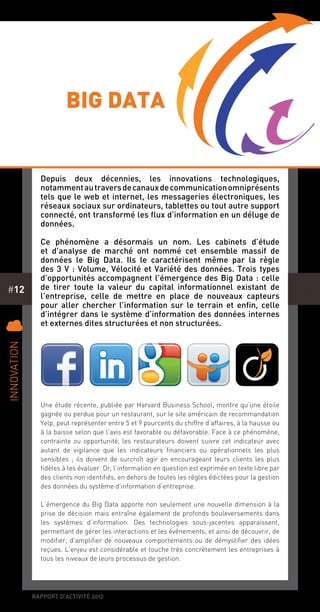rapport d’activité 2012
#12
Depuis deux décennies, les innovations technologiques,
notammentautraversdecanauxdecommunicationomniprésents
tels que le web et internet, les messageries électroniques, les
réseaux sociaux sur ordinateurs, tablettes ou tout autre support
connecté, ont transformé les flux d’information en un déluge de
données.
Ce phénomène a désormais un nom. Les cabinets d’étude
et d’analyse de marché ont nommé cet ensemble massif de
données le Big Data. Ils le caractérisent même par la règle
des 3 V : Volume, Vélocité et Variété des données. Trois types
d’opportunités accompagnent l’émergence des Big Data : celle
de tirer toute la valeur du capital informationnel existant de
l’entreprise, celle de mettre en place de nouveaux capteurs
pour aller chercher l’information sur le terrain et enfin, celle
d’intégrer dans le système d’information des données internes
et externes dites structurées et non structurées.
Une étude récente, publiée par Harvard Business School, montre qu’une étoile
gagnée ou perdue pour un restaurant, sur le site américain de recommandation
Yelp, peut représenter entre 5 et 9 pourcents du chiffre d’affaires, à la hausse ou
à la baisse selon que l’avis est favorable ou défavorable. Face à ce phénomène,
contrainte ou opportunité, les restaurateurs doivent suivre cet indicateur avec
autant de vigilance que les indicateurs financiers ou opérationnels les plus
sensibles ; ils doivent de surcroît agir en encourageant leurs clients les plus
fidèles à les évaluer. Or, l’information en question est exprimée en texte libre par
des clients non identifiés, en dehors de toutes les règles édictées pour la gestion
des données du système d’information d’entreprise.
L’émergence du Big Data apporte non seulement une nouvelle dimension à la
prise de décision mais entraîne également de profonds bouleversements dans
les systèmes d’information. Des technologies sous-jacentes apparaissent,
permettant de gérer les interactions et les événements, et ainsi de découvrir, de
modifier, d’amplifier de nouveaux comportements ou de démystifier des idées
reçues. L’enjeu est considérable et touche très concrètement les entreprises à
tous les niveaux de leurs processus de gestion.
C
Innovation
big data
 