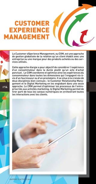 rapport d’activité 2012
#14
Le Customer eXperience Management, ou CXM, est une approche
de gestion globalisée de la relation qu’un client établit avec une
entreprise ou une marque pour des produits achetés ou des ser-
vices utilisés.
Cette approche élargie a pour objectif de considérer l’expérience
d’un consommateur dans la durée plutôt qu’un acte d’achat
ponctuel. Le CXM coordonne et optimise ainsi les expériences du
consommateur dans toutes les dimensions qui l’engagent vis-à-
vis d’un fournisseur ou d’un prestataire. Il se situe à la croisée de
deux disciplines bien connues : le Customer Relationship Mana-
gement et le Digital Marketing en les englobant dans une seule
approche. Le CRM permet d’optimiser les processus de l’entre-
prise liés aux activités marketing, le Digital Marketing permet de
tirer parti de tous les canaux numériques en orchestrant toutes
les interactions avec les clients.
C
Innovation
Customer
eXperience
Management
 