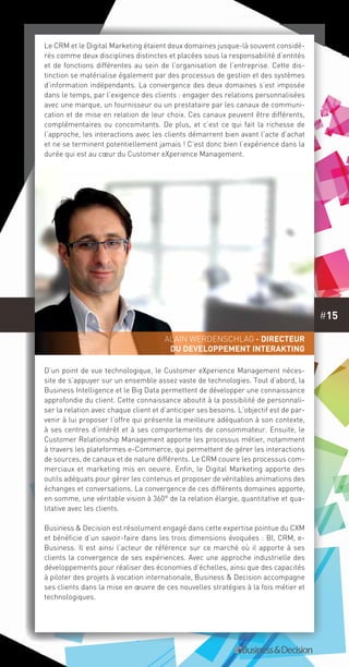 #15
Le CRM et le Digital Marketing étaient deux domaines jusque-là souvent considé-
rés comme deux disciplines distinctes et placées sous la responsabilité d’entités
et de fonctions différentes au sein de l’organisation de l’entreprise. Cette dis-
tinction se matérialise également par des processus de gestion et des systèmes
d’information indépendants. La convergence des deux domaines s’est imposée
dans le temps, par l’exigence des clients : engager des relations personnalisées
avec une marque, un fournisseur ou un prestataire par les canaux de communi-
cation et de mise en relation de leur choix. Ces canaux peuvent être différents,
complémentaires ou concomitants. De plus, et c’est ce qui fait la richesse de
l’approche, les interactions avec les clients démarrent bien avant l’acte d’achat
et ne se terminent potentiellement jamais ! C’est donc bien l’expérience dans la
durée qui est au cœur du Customer eXperience Management.
D’un point de vue technologique, le Customer eXperience Management néces-
site de s’appuyer sur un ensemble assez vaste de technologies. Tout d’abord, la
Business Intelligence et le Big Data permettent de développer une connaissance
approfondie du client. Cette connaissance aboutit à la possibilité de personnali-
ser la relation avec chaque client et d’anticiper ses besoins. L’objectif est de par-
venir à lui proposer l’offre qui présente la meilleure adéquation à son contexte,
à ses centres d’intérêt et à ses comportements de consommateur. Ensuite, le
Customer Relationship Management apporte les processus métier, notamment
à travers les plateformes e-Commerce, qui permettent de gérer les interactions
de sources, de canaux et de nature différents. Le CRM couvre les processus com-
merciaux et marketing mis en oeuvre. Enfin, le Digital Marketing apporte des
outils adéquats pour gérer les contenus et proposer de véritables animations des
échanges et conversations. La convergence de ces différents domaines apporte,
en somme, une véritable vision à 360° de la relation élargie, quantitative et qua-
litative avec les clients.
Business & Decision est résolument engagé dans cette expertise pointue du CXM
et bénéficie d’un savoir-faire dans les trois dimensions évoquées : BI, CRM, e-
Business. Il est ainsi l’acteur de référence sur ce marché où il apporte à ses
clients la convergence de ses expériences. Avec une approche industrielle des
développements pour réaliser des économies d’échelles, ainsi que des capacités
à piloter des projets à vocation internationale, Business & Decision accompagne
ses clients dans la mise en œuvre de ces nouvelles stratégies à la fois métier et
technologiques.
Alain Werdenschlag - Directeur
DU DEVELOPPEMENT INTERAKTING
 