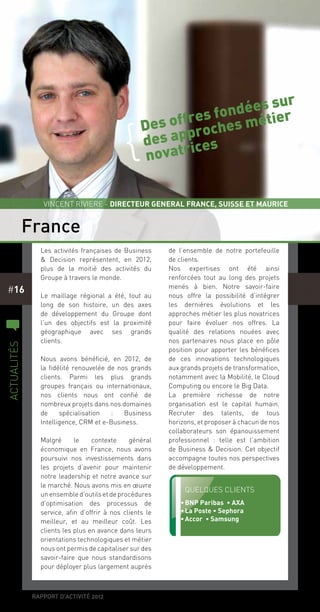 rapport d’activité 2012
#16
Les activités françaises de Business
& Decision représentent, en 2012,
plus de la moitié des activités du
Groupe à travers le monde.
Le maillage régional a été, tout au
long de son histoire, un des axes
de développement du Groupe dont
l’un des objectifs est la proximité
géographique avec ses grands
clients.
Nous avons bénéficié, en 2012, de
la fidélité renouvelée de nos grands
clients. Parmi les plus grands
groupes français ou internationaux,
nos clients nous ont confié de
nombreux projets dans nos domaines
de spécialisation  : Business
Intelligence, CRM et e-Business.
Malgré le contexte général
économique en France, nous avons
poursuivi nos investissements dans
les projets d’avenir pour maintenir
notre leadership et notre avance sur
le marché. Nous avons mis en œuvre
un ensemble d’outils et de procédures
d’optimisation des processus de
service, afin d’offrir à nos clients le
meilleur, et au meilleur coût. Les
clients les plus en avance dans leurs
orientations technologiques et métier
nous ont permis de capitaliser sur des
savoir-faire que nous standardisons
pour déployer plus largement auprès
de l’ensemble de notre portefeuille
de clients.
Nos expertises ont été ainsi
renforcées tout au long des projets
menés à bien. Notre savoir-faire
nous offre la possibilité d’intégrer
les dernières évolutions et les
approches métier les plus novatrices
pour faire évoluer nos offres. La
qualité des relations nouées avec
nos partenaires nous place en pôle
position pour apporter les bénéfices
de ces innovations technologiques
aux grands projets de transformation,
notamment avec la Mobilité, le Cloud
Computing ou encore le Big Data.
La première richesse de notre
organisation est le capital humain.
Recruter des talents, de tous
horizons, et proposer à chacun de nos
collaborateurs son épanouissement
professionnel  : telle est l’ambition
de Business & Decision. Cet objectif
accompagne toutes nos perspectives
de développement.
France
c
actualités
Vincent Riviere - Directeur GENERAL FRANCE, SUISSE ET MAURICE
Quelques clients
•	BNP Paribas • AXA
•	La Poste • Sephora
•	Accor • Samsung
Des offres fondées sur
des approches métier
novatrices
{
 