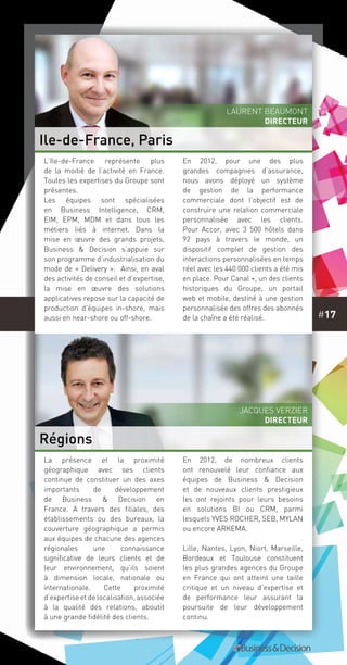 #17
La présence et la proximité
géographique avec ses clients
continue de constituer un des axes
importants de développement
de Business & Decision en
France. A travers des filiales, des
établissements ou des bureaux, la
couverture géographique a permis
aux équipes de chacune des agences
régionales une connaissance
significative de leurs clients et de
leur environnement, qu’ils soient
à dimension locale, nationale ou
internationale. Cette proximité
d’expertise et de localisation, associée
à la qualité des relations, aboutit
à une grande fidélité des clients.
En 2012, de nombreux clients
ont renouvelé leur confiance aux
équipes de Business & Decision
et de nouveaux clients prestigieux
les ont rejoints pour leurs besoins
en solutions BI ou CRM, parmi
lesquels YVES ROCHER, SEB, MYLAN
ou encore ARKEMA.
Lille, Nantes, Lyon, Niort, Marseille,
Bordeaux et Toulouse constituent
les plus grandes agences du Groupe
en France qui ont atteint une taille
critique et un niveau d’expertise et
de performance leur assurant la
poursuite de leur développement
continu.
L’Ile-de-France représente plus
de la moitié de l’activité en France.
Toutes les expertises du Groupe sont
présentes.
Les équipes sont spécialisées
en Business Intelligence, CRM,
EIM, EPM, MDM et dans tous les
métiers liés à internet. Dans la
mise en œuvre des grands projets,
Business & Decision s’appuie sur
son programme d’industrialisation du
mode de « Delivery ». Ainsi, en aval
des activités de conseil et d’expertise,
la mise en œuvre des solutions
applicatives repose sur la capacité de
production d’équipes in-shore, mais
aussi en near-shore ou off-shore.
En 2012, pour une des plus
grandes compagnies d’assurance,
nous avons déployé un système
de gestion de la performance
commerciale dont l’objectif est de
construire une relation commerciale
personnalisée avec les clients.
Pour Accor, avec 3 500 hôtels dans
92 pays à travers le monde, un
dispositif complet de gestion des
interactions personnalisées en temps
réel avec les 440 000 clients a été mis
en place. Pour Canal +, un des clients
historiques du Groupe, un portail
web et mobile, destiné à une gestion
personnalisée des offres des abonnés
de la chaîne a été réalisé.
Ile-de-France, Paris
Régions
Laurent Beaumont
DIRECTEUR
Jacques Verzier
DIRECTEUR
 