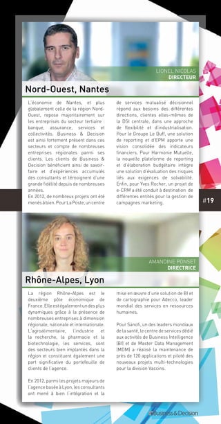 #19
La région Rhône-Alpes est le
deuxième pôle économique de
France.Elleestégalementundesplus
dynamiques grâce à la présence de
nombreuses entreprises à dimension
régionale, nationale et internationale.
L’agroalimentaire, l’industrie et
la recherche, la pharmacie et la
biotechnologie, les services, sont
des secteurs bien implantés dans la
région et constituent également une
part significative du portefeuille de
clients de l’agence.
En 2012, parmi les projets majeurs de
l’agencebaséeàLyon,lesconsultants
ont mené à bien l’intégration et la
mise en œuvre d’une solution de BI et
de cartographie pour Adecco, leader
mondial des services en ressources
humaines.
Pour Sanofi, un des leaders mondiaux
de la santé, le centre de services dédié
aux activités de Business Intelligence
(BI) et de Master Data Management
(MDM) a réalisé la maintenance de
près de 120 applications et piloté des
nouveaux projets multi-technologies
pour la division Vaccins.
L’économie de Nantes, et plus
globalement celle de la région Nord-
Ouest, repose majoritairement sur
les entreprises du secteur tertiaire :
banque, assurance, services et
collectivités. Business & Decision
est ainsi fortement présent dans ces
secteurs et compte de nombreuses
entreprises régionales parmi ses
clients. Les clients de Business &
Decision bénéficient ainsi de savoir-
faire et d’expériences accumulés
des consultants et témoignent d’une
grande fidélité depuis de nombreuses
années.
En 2012, de nombreux projets ont été
menésàbien.PourLaPoste,uncentre
de services mutualisé décisionnel
répond aux besoins des différentes
directions, clientes elles-mêmes de
la DSI centrale, dans une approche
de flexibilité et d’industrialisation.
Pour le Groupe Le Duff, une solution
de reporting et d’EPM apporte une
vision consolidée des indicateurs
financiers. Pour Harmonie Mutuelle,
la nouvelle plateforme de reporting
et d’élaboration budgétaire intègre
une solution d’évaluation des risques
liés aux exigences de solvabilité.
Enfin, pour Yves Rocher, un projet de
e-CRM a été conduit à destination de
différentes entités pour la gestion de
campagnes marketing.
Nord-Ouest, Nantes
Rhône-Alpes, Lyon
Lionel Nicolas
directeur
Amandine Ponset
Directrice
 