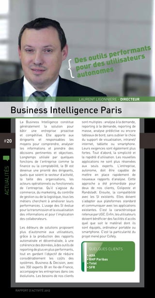 rapport d’activité 2012
#20
La Business Intelligence constitue
généralement la solution pour
bâtir une entreprise proactive
et compétitive. Elle apporte aux
dirigeants et responsables les
moyens pour comprendre, analyser
les informations et prendre des
décisions pertinentes et objectives.
Longtemps utilisée par quelques
fonctions de l’entreprise comme la
finance ou la comptabilité, la BI est
devenue une priorité des dirigeants,
quels que soient le secteur d’activité,
la taille des organisations, les
acteurs opérationnels ou fonctionnels
de l’entreprise. Qu’il s’agisse du
commerce, du marketing, du contrôle
de gestion ou de la logistique, tous les
métiers cherchent à améliorer leurs
performances. L’usage des SI évolue
pour la transmission et la visualisation
des informations et pour l’implication
des collaborateurs.
Les éditeurs de solutions proposent
plus d’autonomie aux utilisateurs,
grâce à la production des rapports
automatisée et décentralisée, à une
cohérence desdonnées,àdesoutilsde
reporting de plus en plus performants,
tout en gardant l’objectif de réduire
considérablement les coûts des
systèmes. Business & Decision, avec
ses 350 experts BI en Ile-de-France,
accompagne les entreprises dans ces
évolutions. Les besoins de nos clients
sont multiples : analyse à la demande,
reporting à la demande, reporting de
masse, analyse prédictive ou encore
tableaux de bord, sans oublier le choix
du support de visualisation, intranet/
internet, tablette ou smartphone.
Leurs exigences sont également plus
fortes. Tout d’abord, la simplicité et
la rapidité d’utilisation. Les nouvelles
applications ne sont plus réservées
aux seuls experts. L’entreprise,
autonome, doit être capable de
mettre en place rapidement de
nouveaux rapports d’analyse. Cette
approche a été primordiale pour
deux de nos clients, Coliposte et
Randstadt. Ensuite, la compatibilité
avec les SI existants. Elles doivent
s’adapter aux plateformes standard
et communiquer avec les applications
existantes. C’est la caractéristique
retenueparUGC.Enfin,lesutilisateurs
doivent bénéficier des facilités d’accès
quel que soit le matériel dont ils
sont équipés, ordinateur portable ou
smartphone. C’est la particularité du
projet mené pour Cofely.
Business Intelligence Paris
Laurent Ligonniere - directeur
c
actualités
Quelques clients
•	AXA
•	BNP Paribas
•	Total
•	SFR
Des outils performants
pour des utilisateurs
autonomes
{
 