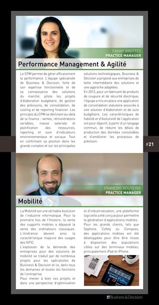 #21
La Mobilité est une véritable évolution
de l’industrie informatique. Pour la
première fois de l’Histoire, la vente
des supports mobiles a dépassé la
vente des ordinateurs classiques.
L’itinérance devient ainsi la
caractéristique majeure des usages
des NTIC.
L’explosion de la demande des
entreprises pour des solutions de
mobilité se traduit par de nombreux
projets pour les spécialistes de
Business & Decision et ce, dans tous
les domaines et toutes les fonctions
de l’entreprise.
Pour mener à bien ces projets et
dans une perspective d’optimisation
et d’industrialisation, une plateforme
logicielle a été conçue pour permettre
la génération d’applications mobiles.
Pour les grands clients, tels que
Sephora, Cofely ou Compass,
des applications mobiles ont été
développées pour être être mises
à disposition des populations
cibles sur des terminaux mobiles,
principalement iPad et iPhone.
Le CPM permet de gérer efficacement
la performance. L’équipe spécialisée
de Business & Decision, forte de
son expertise fonctionnelle et de
sa connaissance des solutions
du marché, pilote les projets
d’élaboration budgétaire, de gestion
des prévisions, de consolidation, de
costing et de reporting financier. Les
principes du CPM se déclinent au-delà
de la finance : ventes, rémunérations
variables, masse salariale et
planification des ressources,
reporting et suivi d’indicateurs
environnementaux et sociaux. Tout
en confirmant sa position dans les
grands comptes et sur les principales
solutions technologiques, Business &
Decision a proposé aux entreprises de
taille intermédiaire des solutions et
une approche adaptées.
En 2012, pour un fabricant de produits
de coupure et de sécurité électrique,
l’équipe a mis en place une application
de consolidation statutaire associée à
une solution d’élaboration et de suivi
budgétaire. Les caractéristiques de
fiabilité et d’évolutivité de l’application
ont pour objectif, à partir d’un langage
commun, de réduire les délais de
production des données consolidées
et d’améliorer les processus de
prévision.
Performance Management & Agilité
Mobilité
Fanny Brottes
PRACTICE MANAGER
François Bouteyre
PRACTICE MANAGER
 