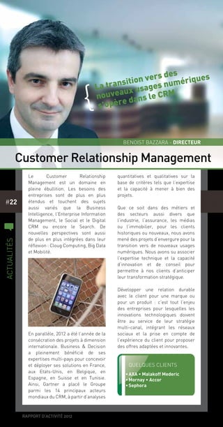 rapport d’activité 2012
#22
Le Customer Relationship
Management est un domaine en
pleine ébullition. Les besoins des
entreprises sont de plus en plus
étendus et touchent des sujets
aussi variés que la Business
Intelligence, l’Enterprise Information
Management, le Social et le Digital
CRM ou encore le Search. De
nouvelles perspectives sont aussi
de plus en plus intégrées dans leur
réflexion : Cloug Computing, Big Data
et Mobilité.
En parallèle, 2012 a été l’année de la
consécration des projets à dimension
internationale. Business & Decision
a pleinement bénéficié de ses
expertises multi-pays pour concevoir
et déployer ses solutions en France,
aux Etats-Unis, en Belgique, en
Espagne, en Suisse et en Tunisie.
Ainsi, Gartner a placé le Groupe
parmi les 14 principaux acteurs
mondiaux du CRM, à partir d’analyses
quantitatives et qualitatives sur la
base de critères tels que l’expertise
et la capacité à mener à bien des
projets.
Que ce soit dans des métiers et
des secteurs aussi divers que
l’industrie, l’assurance, les médias
ou l’immobilier, pour les clients
historiques ou nouveaux, nous avons
mené des projets d’envergure pour la
transition vers de nouveaux usages
numériques. Nous avons su associer
l’expertise technique et la capacité
d’innovation et de conseil pour
permettre à nos clients d’anticiper
leur transformation stratégique.
Développer une relation durable
avec le client pour une marque ou
pour un produit  : c’est tout l’enjeu
des entreprises pour lesquelles les
innovations technologiques doivent
être au service de leur stratégie
multi-canal, intégrant les réseaux
sociaux et la prise en compte de
l’expérience du client pour proposer
des offres adaptées et innovantes.
La transition vers des
nouveaux usages numériques
s’opère dans le CRM
{
Customer Relationship Management
Benoist Bazzara - Directeur
Quelques clients
•	AXA • Malakoff Mederic
•	Mornay • Accor
•	Sephora
c
actualités
 