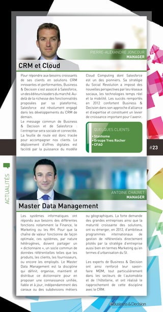 #23
c
actualités
Les systèmes informatiques ont
répondu aux besoins des différentes
fonctions notamment la Finance, le
Marketing ou les RH. Pour que la
chaîne de valeur fonctionne de façon
optimale, ces systèmes, par nature
hétérogènes, doivent partager un
« dictionnaire », un socle commun de
données référentielles telles que les
produits, les clients, les fournisseurs,
ou encore les employés. Le Master
Data Management est la discipline
qui définit, organise, maintient et
distribue ce dictionnaire pour en
proposer une connaissance unifiée,
fiable et à jour, indépendamment des
canaux ou des subdivisions métiers
ou géographiques. La forte demande
des grandes entreprises ainsi que la
maturité croissante des solutions,
ont vu émerger, en 2012, d’ambitieux
programmes internationaux de
gestion de référentiels directement
pilotés par la stratégie d’entreprise
aussi bien en termes Marketing qu’en
termes d’urbanisation du SI.
Les experts de Business & Decision
ont ainsi renforcé leur savoir-
faire MDM, tout particulièrement
dans les secteurs de l’automobile
et de l’hôtellerie, et ont réalisé le
rapprochement de cette discipline
avec le CRM.
Pour répondre aux besoins croissants
de ses clients en solutions CRM
innovantes et performantes, Business
& Decision s’est associé à Salesforce,
undeséditeursleadersdumarché.Au-
delà de la richesse des fonctionnalités
proposées par sa plateforme,
Salesforce est résolument engagé
dans les développements du CRM de
demain.
Le message commun de Business
& Decision et de Salesforce :
l’entreprise sera sociale et connectée.
La feuille de route est donc tracée
pour accompagner nos clients. Le
déploiement d’offres digitales est
facilité par la puissance du modèle
Cloud  Computing  dont Salesforce
est un des pionniers. Sa stratégie
du  Social Revolution a imposé des
nouvelles perspectives par les réseaux
sociaux, les technologies temps réel
et la mobilité. Les succès remportés
en 2012 confortent Business &
Decision dans son approche d’alliance
et d’expertise et constituent un levier
de croissance important pour l’avenir.
CRM et Cloud
Master Data Management
Quelques clients
•	Stanhome
•	Groupe Yves Rocher
•	CFAO
Pierre-Alexandre Joncour
MANAGER
Antoine Chauvet
MANAGER
 