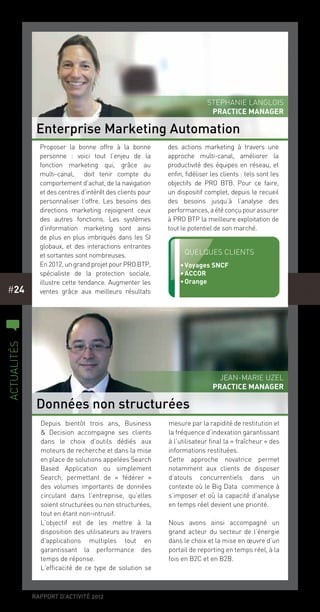 rapport d’activité 2012
#24
Depuis bientôt trois ans, Business
& Decision accompagne ses clients
dans le choix d’outils dédiés aux
moteurs de recherche et dans la mise
en place de solutions appelées Search
Based Application ou simplement
Search, permettant de «  fédérer  »
des volumes importants de données
circulant dans l’entreprise, qu’elles
soient structurées ou non structurées,
tout en étant non-intrusif.
L’objectif est de les mettre à la
disposition des utilisateurs au travers
d’applications multiples tout en
garantissant la performance des
temps de réponse.
L’efficacité de ce type de solution se
mesure par la rapidité de restitution et
la fréquence d’indexation garantissant
à l’utilisateur final la « fraîcheur » des
informations restituées.
Cette approche novatrice permet
notamment aux clients de disposer
d’atouts concurrentiels dans un
contexte où le Big Data  commence à
s’imposer et où la capacité d’analyse
en temps réel devient une priorité.
Nous avons ainsi accompagné un
grand acteur du secteur de l’énergie
dans le choix et la mise en œuvre d’un
portail de reporting en temps réel, à la
fois en B2C et en B2B.
Proposer la bonne offre à la bonne
personne  : voici tout l’enjeu de la
fonction marketing qui, grâce au
multi-canal,  doit tenir compte du
comportement d’achat, de la navigation
et des centres d’intérêt des clients pour
personnaliser l’offre. Les besoins des
directions marketing rejoignent ceux
des autres fonctions. Les systèmes
d’information marketing sont ainsi
de plus en plus imbriqués dans les SI
globaux, et des interactions entrantes
et sortantes sont nombreuses.
En 2012, un grand projet pour PRO BTP,
spécialiste de la protection sociale,
illustre cette tendance. Augmenter les
ventes grâce aux meilleurs résultats
des actions marketing à travers une
approche multi-canal, améliorer la
productivité des équipes en réseau, et
enfin, fidéliser les clients : tels sont les
objectifs de PRO BTB. Pour ce faire, 
un dispositif complet, depuis le recueil
des besoins jusqu’à l’analyse des
performances,aétéconçupourassurer
à PRO BTP la meilleure exploitation de
tout le potentiel de son marché.
Enterprise Marketing Automation
Données non structurées
Stephanie Langlois
PRACTICE MANAGER
Jean-Marie Uzel
PRACTICE MANAGER
c
actualités
Quelques clients
•	Voyages SNCF
•	ACCOR
•	Orange
 