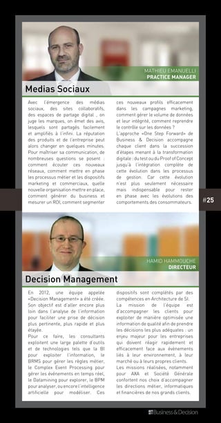 #25
En 2012, une équipe appelée
«Decision Management» a été créée.
Son objectif est d’aller encore plus
loin dans l’analyse de l’information
pour faciliter une prise de décision
plus pertinente, plus rapide et plus
étayée.
Pour ce faire, les consultants
exploitent une large palette d’outils
et de technologies tels que la BI
pour exploiter l’information, le
BRMS pour gérer les règles métier,
le Complex Event Processing pour
gérer les événements en temps réel,
le Datamining pour explorer, le BPM
pouranalyser,ouencorel’intelligence
artificielle pour modéliser. Ces
dispositifs sont complétés par des
compétences en Architecture de SI.
La mission de l’équipe est
d’accompagner les clients pour
exploiter de manière optimisée une
information de qualité afin de prendre
les décisions les plus adéquates : un
enjeu majeur pour les entreprises
qui doivent réagir rapidement et
efficacement face aux évènements
liés à leur environnement, à leur
marché ou à leurs propres clients. 
Les missions réalisées, notamment
pour AXA et Société Générale
confortent nos choix d’accompagner
les directions métier, informatiques
et financières de nos grands clients.
Avec l’émergence des médias
sociaux, des sites collaboratifs,
des espaces de partage digital , on
juge les marques, on émet des avis,
lesquels sont partagés facilement
et amplifiés à l’infini. La réputation
des produits et de l’entreprise peut
alors changer en quelques minutes.
Pour maîtriser sa communication, de
nombreuses questions se posent  :
comment écouter ces nouveaux
réseaux, comment mettre en phase
les processus métier et les dispositifs
marketing et commerciaux, quelle
nouvelle organisation mettre en place,
comment générer du business et
mesurer un ROI, comment segmenter
ces nouveaux profils efficacement
dans les campagnes marketing,
comment gérer le volume de données
et leur intégrité, comment reprendre
le contrôle sur les données ?
L’approche «One Step Forward» de
Business & Decision  accompagne
chaque client dans la succession
d’étapes menant à la transformation
digitale : du test ou du Proof of Concept
jusqu’à l’intégration complète de
cette évolution dans les processus
de gestion. Car cette évolution
n’est plus seulement nécessaire
mais indispensable pour rester
en phase avec les évolutions des
comportements des consommateurs.
Medias Sociaux
Decision Management
Mathieu Emanuelli
PRACTICE MANAGER
Hamid Hammouche
directeur
 