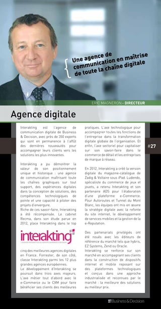 #27
Agence digitale
Interakting est l’agence de
communication digitale de Business
& Decision, avec près de 350 experts
qui sont en permanence à l’affût
des dernières nouveautés pour
accompagner leurs clients vers les
solutions les plus innovantes.
Interakting a pu démontrer la
valeur de son positionnement
unique et historique  : une agence
de communication maîtrisant toute
les chaînes graphiques sur tout
support, des expériences digitales
dans la conception de solutions, des
compétences technologiques de
pointe et une capacité à piloter des
projets d’envergure.
Riche de ces savoir-faire, Interakting
a été récompensée. Le cabinet
Recma, dans son étude parue en
2012, place Interakting dans le top
cinq des meilleures agences digitales
en France. Forrester, de son côté,
classe Interakting parmi les 12 plus
grandes agences européennes.
Le développement d’Interakting se
poursuit dans trois axes majeurs.
L’axe métier tout d’abord avec le
e-Commerce ou le CXM pour faire
bénéficier ses clients des meilleures
pratiques. L’axe technologique pour
accompagner toutes les fonctions de
l’entreprise dans la transformation
digitale globale de l’organisation. Et
enfin, l’axe sectoriel pour capitaliser
sur son savoir-faire dans le
commerce de détail et les entreprises
de marque à réseau.
En 2012, Interakting a créé la version
digitale du magazine-catalogue de
Zadig & Voltaire sous iPad. Ludendo,
spécialiste du commerce de jeux et
jouets, a retenu Interakting et son
partenaire ADS pour l’élaboration
d’une plateforme e-Commerce.
Pour Autoroutes et Tunnel du Mont
Blanc, les équipes ont mis en œuvre
la stratégie digitale avec la refonte
du site internet, le développement
de services mobiles et la gestion de la
e-Reputation.
Des partenariats privilégiés ont
été noués avec les éditeurs de
référence du marché tels que hybris,
EZ Systems, Zend ou Oracle.
Interakting se renforce sur son
marché en accompagnant ses clients
dans la construction de dispositifs
internet et mobile reposant sur
des plateformes technologiques
et conçus dans une approche
industrialisée et reconnues par le
marché : la meilleure des solutions
au meilleur prix.
Quelques clients
eric magneron - Directeur
Une agence de
communication en maîtrise
de toute la chaîne digitale
{
 