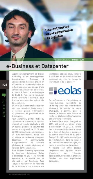 rapport d’activité 2012
#28
Expert en hébergement, en Digital
Marketing et en développement
d’applications, Business &
Decision Eolas mène des projets en
e-Commerce, e-Administration et
e-Business, avec une équipe d’une
centaine de spécialistes à Grenoble,
à Lyon et à Paris. La méthodologie
de Build & Run est la fondation
d’une approche sectorielle pour
être au plus près des spécificités
de ses clients.
En 2012, Eolas a renforcé sa position
sur ses marchés historiques  :
le secteur public, l’immobilier,
le commerce de proximité et la
distribution.
Pour Achatville, portail dédié au
commerce de proximité, la solution
internet et mobile déployée a été
un succès puisque le volume des
ventes a progressé de 11 % avec
45 000 transactions commerciales.
En e-Administration, Eolas est
un acteur de référence comptant
désormais 7 communautés
d’agglomération, 13 conseils
généraux, 4 conseils régionaux et
14 villes parmi ses clients.
Pour Allibert Trekking, spécialiste
du tourisme d’aventure, Eolas
a développé le jeu « Ma Grande
Aventure », accessible sur le
site web et sur Facebook. Avec
l’objectif d’augmenter la notoriété
de la marque et sa présence sur
les réseaux sociaux, ce jeu consiste
à solliciter les internautes en leur
proposant de créer le voyage de
leurs rêves et de le gagner !
En e-Commerce, l’acquisition de
Proxi-Business, spécialiste de
l’E-tailing pour les distributeurs
disposant de points de vente
physiques, a permis, pour la
France, le Benelux et la Suisse, de
renforcer à la fois le pôle d’expertise
et l’approche sectorielle.
Le Green Datacenter, inauguré en
2011, est entré en pleine phase
d’exploitation en 2012. A travers
des travaux réalisés dans le cadre
du «  Code of Conduct  » européen,
du comité Green Grid et du projet
EnergeTIC, l’éfficacité énergétique
de l’installation, dans le respect
de la qualité de service exigée, est
parmi les meilleures du secteur.
A travers son offre globale,
l’expertise des équipes permet
d’apporter des réponses
spécialisées, détaillées et précises,
fondées sur des expériences
éprouvées.
Une entreprise
éco-responsable
et digitale
{
e-Business et Datacenter
Frederic Dulac - directeur
c
actualités
 
