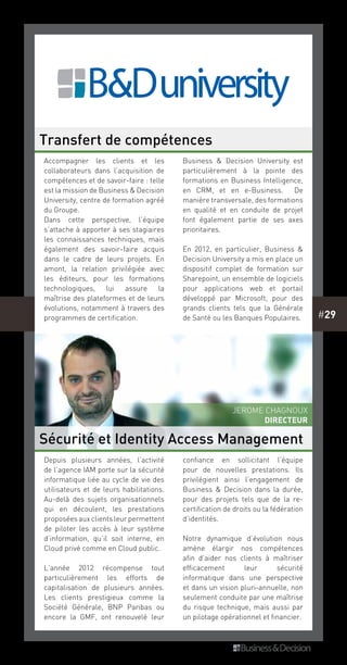 #29
Depuis plusieurs années, l’activité
de l’agence IAM porte sur la sécurité
informatique liée au cycle de vie des
utilisateurs et de leurs habilitations.
Au-delà des sujets organisationnels
qui en découlent, les prestations
proposées aux clients leur permettent
de piloter les accès à leur système
d’information, qu’il soit interne, en
Cloud privé comme en Cloud public.
L’année 2012 récompense tout
particulièrement les efforts de
capitalisation de plusieurs années.
Les clients prestigieux comme la
Société Générale, BNP Paribas ou
encore la GMF, ont renouvelé leur
confiance en sollicitant l’équipe
pour de nouvelles prestations. Ils
privilégient ainsi l’engagement de
Business & Decision dans la durée,
pour des projets tels que de la re-
certification de droits ou la fédération
d’identités.
Notre dynamique d’évolution nous
amène élargir nos compétences
afin d’aider nos clients à maîtriser
efficacement leur sécurité
informatique  dans une perspective
et dans un vision pluri-annuelle, non
seulement conduite par une maîtrise
du risque technique, mais aussi par
un pilotage opérationnel et financier.
Accompagner les clients et les
collaborateurs dans l’acquisition de
compétences et de savoir-faire : telle
est la mission de Business & Decision
University, centre de formation agréé
du Groupe.
Dans cette perspective, l’équipe
s’attache à apporter à ses stagiaires
les connaissances techniques, mais
également des savoir-faire acquis
dans le cadre de leurs projets. En
amont, la relation privilégiée avec
les éditeurs, pour les formations
technologiques, lui assure la
maîtrise des plateformes et de leurs
évolutions, notamment à travers des
programmes de certification.
Business & Decision University est
particulièrement à la pointe des
formations en Business Intelligence,
en CRM, et en e-Business. De
manière transversale, des formations
en qualité et en conduite de projet
font également partie de ses axes
prioritaires.
En 2012, en particulier, Business &
Decision University a mis en place un
dispositif complet de formation sur
Sharepoint, un ensemble de logiciels
pour applications web et portail
développé par Microsoft, pour des
grands clients tels que la Générale
de Santé ou les Banques Populaires.
Transfert de compétences
Sécurité et Identity Access Management
Jerome Chagnoux
Directeur
 