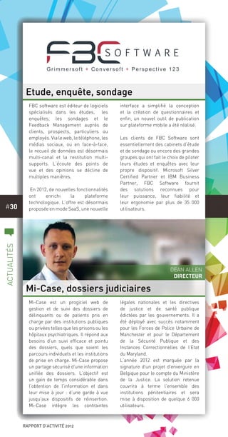 rapport d’activité 2012
#30
c
actualités
Mi-Case est un progiciel web de
gestion et de suivi des dossiers de
délinquants ou de patients pris en
charge par des institutions publiques
ou privées telles que les prisons ou les
hôpitaux psychiatriques. Il répond aux
besoins d’un suivi efficace et pointu
des dossiers, quels que soient les
parcours individuels et les institutions
de prise en charge. Mi-Case propose
un partage sécurisé d’une information
unifiée des dossiers. L’objectif est
un gain de temps considérable dans
l’obtention de l’information et dans
leur mise à jour : d’une garde à vue
jusqu’aux dispositifs de réinsertion.
Mi-Case intègre les contraintes
légales nationales et les directives
de justice et de santé publique
édictées par les gouvernements. Il a
été déployé avec succès notamment
pour les Forces de Police Urbaine de
Manchester et pour le Département
de la Sécurité Publique et des
Instances Correctionnelles de l’Etat
du Maryland.
L’année 2012 est marquée par la
signature d’un projet d’envergure en
Belgique pour le compte du Ministère
de la Justice. La solution retenue
couvrira à terme l’ensemble des
institutions pénitentiaires et sera
mise à disposition de quelque 6  000
utilisateurs.
FBC software est éditeur de logiciels
spécialisés dans les études, les
enquêtes, les sondages et le
Feedback Management auprès de
clients, prospects, particuliers ou
employés. Via le web, le téléphone, les
médias sociaux, ou en face-à-face,
le recueil de données est désormais
multi-canal et la restitution multi-
supports. L’écoute des points de
vue et des opinions se décline de
multiples manières.
 En 2012, de nouvelles fonctionnalités
ont enrichi la plateforme
technologique. L’offre est désormais
proposée en mode SaaS, une nouvelle
interface a simplifié la conception
et la création de questionnaires et
enfin, un nouvel outil de publication
sur plateforme mobile a été réalisé.
Les clients de FBC Software sont
essentiellement des cabinets d’étude
et de sondage ou encore des grandes
groupes qui ont fait le choix de piloter
leurs études et enquêtes avec leur
propre dispositif. Microsoft Silver
Certified Partner et IBM Business
Partner,  FBC Software  fournit
des solutions reconnues pour
leur  puissance, leur fiabilité et
leur ergonomie par plus de 35 000
utilisateurs. 
Etude, enquête, sondage
Mi-Case, dossiers judiciaires
Dean Allen
Directeur
 