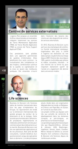 rapport d’activité 2012
#32
Business & Decision Life Sciences
opère de manière transversale dans
tous les pays d’implantation du
Groupe. Ce rayonnement est fondé
sur la dimension internationale des
grands groupes du secteur de la
pharmacie et de la biologie. Cette
activité sans frontière doit s’affranchir
de procédures réglementaires et
médicales extrêmement strictes pour
commercialiserdesmédicamentssur
le marché. Business & Decision s’est
fait une spécialité des applications et
de ces processus. Avec près de 400
consultants, l’activité bénéficie d’un
positionnement unique de spécialiste
dans ce domaine. L’un des principaux
atouts réside dans son organisation
déployée dans le monde, en Belgique,
en France, aux Pays-Bas, en Suisse,
en Tunisie et aux Etats-Unis.
Les projets confiés aux équipes sont
liés aux activités de recherche &
développement dans les domaines
cliniques et pré-cliniques, en
pharmacie et en biotechnologie.
Lesgrandsgroupespharmaceutiques
tels que GlaxoSmithKline, Johnson
& Johnson, UCB, Boehringer-
Ingelheim, Servier, Ipsen, Covidien,
Merck Sharpe & Dohme ou encore
Novartis font confiance à Business
& Decision Life Sciences depuis de
nombreuses années.
L’agence Run propose un ensemble
d’offres industrialisées et modulables
intégrant notamment les services
de Tierce Maintenance Applicative
(TMA), de Tierce Recette Applicative
(TRA) ou encore de Tierce Support
Applicatif (TSA).
Ces prestations sont pilotées
dans une approche patrimoniale
de système d’information. Elles
bénéficient d’un socle commun  : la
mutualisation des compétences et
des moyens, l’amélioration continue
de la qualité, la capitalisation et
la mise en œuvre des meilleures
pratiques. Cet ensemble s’inscrit
dans l’évolution des besoins des
clients vers des dispositifs de centres
de services externalisés.
En 2012, Business & Decision a pris
part aux Jeux olympiques de Londres.
Le Comité international olympique,
organisateur des jeux, a confié
à l’agence les évolutions du site
www.olympic.org dont elle a la charge
depuis 2009. Histoire des Jeux depuis
1896, galerie multimédia avec photos
et vidéos, actualités, résultats  : le
site internet est la vitrine du plus
important événement sportif de
l’année et a également été décliné
dans une version mobile.
Centres de services externalisés
Life sciences
Jerry Welkenhuysen-Gybels
Directeur
Khalil Seklani
DIRECTEUR
c
actualités
 