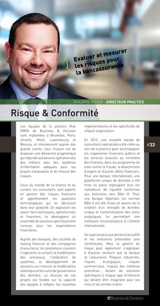 #33
Les équipes de la practice Risk
EMEA de Business & Decision
sont implantées à Bruxelles, Paris,
Utrecht, Milan, Luxembourg et
Moscou, et interviennent auprès des
grands clients. Leur mission est de
proposer une démarche pragmatique
qui réponde aux besoins opérationnels
des métiers avec des systèmes
d’information adéquats pour les
projets d’évaluation et de mesure des
risques.
Issus du monde de la finance et du
conseil, les consultants sont experts
en gestion des risques financiers
et appréhendent les questions
technologiques qui en découlent
dans leur globalité. En exploitant les
savoir-faire techniques, opérationnels
et financiers, ils développent un
ensemble de solutions spécifiquement
conçues pour les organisations
financières.
Auprès des banques, des sociétés de
leasing financier et des compagnies
d’assurance, les prestations couvrent
l’ingénierie, le conseil, la modélisation
des processus, l’intégration de
systèmes, le développement de
solutions sur-mesure, la modélisation
statistique et les outils de gouvernance
des données. La réussite de ces
projets est fondée sur la capacité
des équipes à intégrer les nouvelles
réglementations et les spécificités de
chaque organisation.
En 2012, une nouvelle équipe de
consultants spécialisés a été créée au
sein de la practice pour accompagner
les organismes financiers publics et
les services associés au ministère
des finances, dans les programme de
lutte contre la fraude, le blanchiment
d’argent et d’autres délits financiers.
Pour une banque internationale, une
plateforme unique de données a été
mise en place regroupant tous les
indicateurs de liquidité conformes
aux évolutions vers Bâle III. Pour
une banque régionale, les normes
Bâle II ont été mises en œuvre via la
création d’un entrepôt de données
unique et l’automatisation des outils
analytiques, lui permettant une
meilleure reconnaissance à l’échelle
internationale.
Ce sujet est plus que jamais d’actualité
et les évolutions prévisibles sont
nombreuses. Mais la gestion du
risque peut également s’appliquer
à d’autres secteurs que la banque
et l’assurance. Risques industriels,
risques écologiques, risques
commerciaux, risques des matières
premières… Autant de solutions
spécifiques à chaque type d’industrie
qui doivent être imaginées pour les
mois et les années à venir.
Risque & Conformité
Evaluer et mesurer
les risques pour
la bancassurance
{
Philippe Meyer - Directeur PRACTICE
 