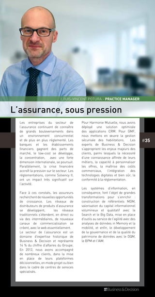 #35
L’assurance, sous pression
Les entreprises du secteur de
l’assurance continuent de connaître
de grands bouleversements dans
un environnement concurrentiel
et de plus en plus réglementé. Les
banques et les établissements
financiers gagnent des parts de
marché, le low-cost se développe,
la concentration, avec une forte
dimension internationale, se poursuit.
Parallèlement, la crise financière
accroît la pression sur le secteur. Les
réglementations, comme Solvency  II,
ont un impact très significatif sur
l’activité.
Face à ces constats, les assureurs
recherchent de nouvelles opportunités
de croissance. Les réseaux de
distributeurs de produits d’assurance
se développent, les réseaux
traditionnels s’étendent, en direct ou
via des intermédiaires, de nouveaux
canaux de commercialisation se
créent, avec le web essentiellement.
Le secteur de l’assurance est un
domaine d’expertise historique de
Business & Decision et représente
14 % du chiffre d’affaires du Groupe.
En 2012, nous avons accompagné
de nombreux clients, dans la mise
en place de leurs plateformes
décisionnelles, en mode projet ou bien
dans le cadre de centres de services
spécialisés.
Pour Harmonie Mutuelle, nous avons
déployé une solution optimisée
des applications CRM. Pour GMF,
nous mettons en œuvre la gestion
sécurisée des habilitations. Les
experts de Business & Decision
s’approprient les enjeux majeurs des
clients, parmi lesquels la nécessité
d’une connaissance affinée de leurs
métiers, la capacité à personnaliser
les offres, la maîtrise des coûts
commerciaux, l’intégration des
technologies digitales et bien sûr, la
conformité à la réglementation.
Les systèmes d’information, en
conséquence, font l’objet de grandes
transformations pour s’enrichir :
construction de référentiels MDM,
valorisation du capital informationnel
volumineux et qualitatif avec le
Search et le Big Data, mise en place
d’outils au service de l’agilité avec des
analyses de données in Memory et la
mobilité, et enfin, le développement
de la gouvernance et de la qualité du
patrimoine de données avec le DQM,
le BPM et l’IAM.
Louis-Vincent POTURA - Practice Manager
 