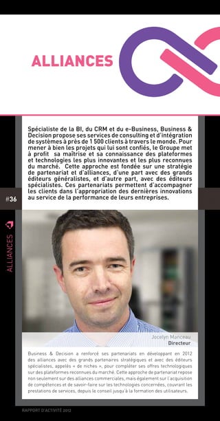 rapport d’activité 2012
#36
z
Alliances
z
Alliances
Spécialiste de la BI, du CRM et du e-Business, Business &
Decision propose ses services de consulting et d’intégration
de systèmes à près de 1 500 clients à travers le monde. Pour
mener à bien les projets qui lui sont confiés, le Groupe met
à profit sa maîtrise et sa connaissance des plateformes
et technologies les plus innovantes et les plus reconnues
du marché. Cette approche est fondée sur une stratégie
de partenariat et d’alliances, d’une part avec des grands
éditeurs généralistes, et d’autre part, avec des éditeurs
spécialistes. Ces partenariats permettent d’accompagner
les clients dans l’appropriation des dernières innovations
au service de la performance de leurs entreprises.
Jocelyn Manceau
Directeur
Business & Decision a renforcé ses partenariats en développant en 2012
des alliances avec des grands partenaires stratégiques et avec des éditeurs
spécialistes, appelés « de niches », pour compléter ses offres technologiques
sur des plateformes reconnues du marché. Cette approche de partenariat repose
non seulement sur des alliances commerciales, mais également sur l’acquisition
de compétences et de savoir-faire sur les technologies concernées, couvrant les
prestations de services, depuis le conseil jusqu’à la formation des utilisateurs.
 