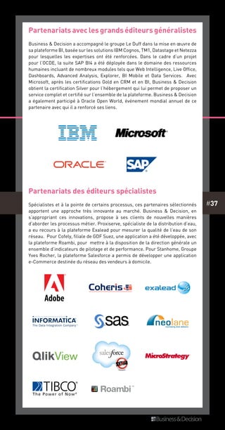 #37
Partenariats avec les grands éditeurs généralistes
Business & Decision a accompagné le groupe Le Duff dans la mise en œuvre de
sa plateforme BI, basée sur les solutions IBM Cognos, TM1, Datastage et Netezza
pour lesquelles les expertises ont été renforcées. Dans le cadre d’un projet
pour l’OCDE, la suite SAP BI4 a été déployée dans le domaine des ressources
humaines incluant de nombreux modules tels que Web Intelligence, Live Office,
Dashboards, Advanced Analysis, Explorer, BI Mobile et Data Services. Avec
Microsoft, après les certifications Gold en CRM et en BI, Business & Decision
obtient la certification Silver pour l’hébergement qui lui permet de proposer un
service complet et certifié sur l’ensemble de la plateforme. Business & Decision
a également participé à Oracle Open World, événement mondial annuel de ce
partenaire avec qui il a renforcé ses liens.
Partenariats des éditeurs spécialistes
Spécialistes et à la pointe de certains processus, ces partenaires sélectionnés
apportent une approche très innovante au marché. Business & Decision, en
s’appropriant ces innovations, propose à ses clients de nouvelles manières
d’aborder les processus métier. Proxiserve, spécialiste de la distribution d’eau,
a eu recours à la plateforme Exalead pour mesurer la qualité de l’eau de son
réseau. Pour Cofely, filiale de GDF Suez, une application a été développée, avec
la plateforme Roambi, pour mettre à la disposition de la direction générale un
ensemble d’indicateurs de pilotage et de performance. Pour Stanhome, Groupe
Yves Rocher, la plateforme Salesforce a permis de développer une application
e-Commerce destinée du réseau des vendeurs à domicile.
 
