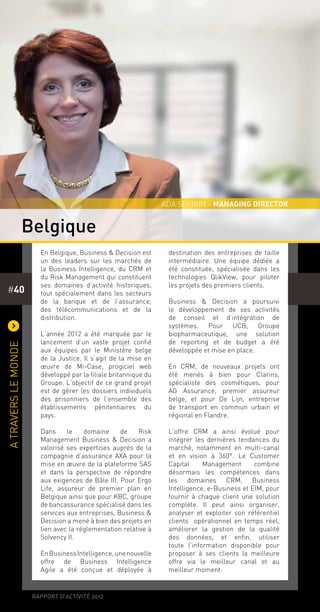 rapport d’activité 2012
#40
)
Atraverslemonde
En Belgique, Business & Decision est
un des leaders sur les marchés de
la Business Intelligence, du CRM et
du Risk Management qui constituent
ses domaines d’activité historiques,
tout spécialement dans les secteurs
de la banque et de l’assurance,
des télécommunications et de la
distribution.
L’année 2012 a été marquée par le
lancement d’un vaste projet confié
aux équipes par le Ministère belge
de la Justice. Il s’agit de la mise en
œuvre de Mi-Case, progiciel web
développé par la filiale britannique du
Groupe. L’objectif de ce grand projet
est de gérer les dossiers individuels
des prisonniers de l’ensemble des
établissements pénitentiaires du
pays.
Dans le domaine de Risk
Management Business & Decision a
valorisé ses expertises auprès de la
compagnie d’assurance AXA pour la
mise en œuvre de la plateforme SAS
et dans la perspective de répondre
aux exigences de Bâle III. Pour Ergo
Life, assureur de premier plan en
Belgique ainsi que pour KBC, groupe
de bancassurance spécialisé dans les
services aux entreprises, Business &
Decision a mené à bien des projets en
lien avec la réglementation relative à
Solvency II.
EnBusinessIntelligence,unenouvelle
offre de Business Intelligence
Agile a été conçue et déployée à
destination des entreprises de taille
intermédiaire. Une équipe dédiée a
été constituée, spécialisée dans les
technologies QlikView, pour piloter
les projets des premiers clients.
Business & Decision a poursuivi
le développement de ses activités
de conseil et d’intégration de
systèmes. Pour UCB, Groupe
biopharmaceutique, une solution
de reporting et de budget a été
développée et mise en place.
En CRM, de nouveaux projets ont
été menés à bien pour Clarins,
spécialiste des cosmétiques, pour
AG Assurance, premier assureur
belge, et pour De Lijn, entreprise
de transport en commun urbain et
régional en Flandre.
L’offre CRM a ainsi évolué pour
intégrer les dernières tendances du
marché, notamment en multi-canal
et en vision à 360°. Le Customer
Capital Management combine
désormais les compétences dans
les domaines CRM, Business
Intelligence, e-Business et EIM, pour
fournir à chaque client une solution
complète. Il peut ainsi organiser,
analyser et exploiter son référentiel
clients opérationnel en temps réel,
améliorer la gestion de la qualité
des données, et enfin, utiliser
toute l’information disponible pour
proposer à ses clients la meilleure
offre via le meilleur canal et au
meilleur moment.
Belgique
Ada sekirin - MANAGING DIRECTOR
 