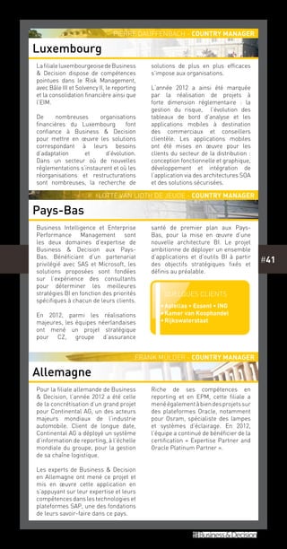 #41
LafilialeluxembourgeoisedeBusiness
& Decision dispose de compétences
pointues dans le Risk Management,
avec Bâle III et Solvency II, le reporting
et la consolidation financière ainsi que
l’EIM.
De nombreuses organisations
financières du Luxembourg font
confiance à Business & Decision
pour mettre en œuvre les solutions
correspondant à leurs besoins
d’adaptation et d’évolution.
Dans un secteur où de nouvelles
réglementations s’instaurent et où les
réorganisations et restructurations
sont nombreuses, la recherche de
solutions de plus en plus efficaces
s’impose aux organisations.
L’année 2012 a ainsi été marquée
par la réalisation de projets à
forte dimension réglementaire  : la
gestion du risque, l’évolution des
tableaux de bord d’analyse et les
applications mobiles à destination
des commerciaux et conseillers
clientèle. Les applications mobiles
ont été mises en œuvre pour les
clients du secteur de la distribution :
conception fonctionnelle et graphique,
développement et intégration de
l’application via des architectures SOA
et des solutions sécurisées.
Business Intelligence et Enterprise
Performance Management sont
les deux domaines d’expertise de
Business & Decision aux Pays-
Bas. Bénéficiant d’un partenariat
privilégié avec SAS et Microsoft, les
solutions proposées sont fondées
sur l’expérience des consultants
pour déterminer les meilleures
stratégies BI en fonction des priorités
spécifiques à chacun de leurs clients.
En 2012, parmi les réalisations
majeures, les équipes néerlandaises
ont mené un projet stratégique
pour CZ, groupe d’assurance
santé de premier plan aux Pays-
Bas, pour la mise en œuvre d’une
nouvelle architecture BI. Le projet
ambitionne de déployer un ensemble
d’applications et d’outils BI à partir
des objectifs stratégiques fixés et
définis au préalable.
Pour la filiale allemande de Business
& Decision, l’année 2012 a été celle
de la concrétisation d’un grand projet
pour Continental AG, un des acteurs
majeurs mondiaux de l’industrie
automobile. Client de longue date,
Continental AG a déployé un système
d’information de reporting, à l’échelle
mondiale du groupe, pour la gestion
de sa chaîne logistique.
Les experts de Business & Decision
en Allemagne ont mené ce projet et
mis en œuvre cette application en
s’appuyant sur leur expertise et leurs
compétences dans les technologies et
plateformes SAP, une des fondations
de leurs savoir-faire dans ce pays.
Riche de ses compétences en
reporting et en EPM, cette filiale a
menéégalementàbiendesprojetssur
des plateformes Oracle, notamment
pour Osram, spécialiste des lampes
et systèmes d’éclairage. En 2012,
l’équipe a continué de bénéficier de la
certification « Expertise Partner and
Oracle Platinum Partner ».
Luxembourg
Pays-Bas
Allemagne
Pierre Dauffenbach - Country Manager
Lotte van Lidth de Jeude - Country manager
Frank Mülder - Country manager
Quelques clients
••Astellas • Essent • ING
••Kamer van Koophandel
••Rijkswaterstaat
 