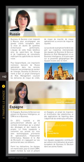 rapport d’activité 2012
#42
)
Atraverslemonde
En Espagne, Business & Decision est
présent en Business Intelligence, en
CRM et en e-Business.
En 2012, l’activité a été
particulièrement affectée par le
contexte économique qui a produit
des décalages et des reports de
projets. La filiale espagnole a
concentré son activité sur trois
axes technologiques prioritaires
de spécialisation, Powercenter
d’Informatica, Neolane et le .Net
de Microsoft, en s’appuyant sur ses
partenariats avec ces éditeurs.
Parmi les réalisations, les équipes
ont mené à bien, pour le client LVMH,
leader mondial du luxe et présent
en Espagne, un projet de migration
et d’unification des plateformes et
des applications de reporting dans
l’objectif de les rendre plus efficaces.
Les équipes espagnoles contribuent
par ailleurs à la réalisation de projets
européens de Business & Decision
dans ses autres filiales.
Business & Decision s’est implanté
à Moscou pour accompagner ses
grands clients européens dans
la mise en œuvre de systèmes
d’information performants.
L’équipe de cette filiale bénéficie
ainsi du savoir-faire du Groupe
et de l’expérience de consultants
maîtrisant les spécificités du marché
russe.
Pour Gazprombank, une importante
institution bancaire de Russie
spécialisée dans les services
financiers aux entreprises du secteur
de l’énergie, Business & Decision a
mené à bien un projet d’envergure
de Risk Management couvrant
les domaines de risque de crédit,
de risque de marché, de risque
opérationnel ou encore de risque de
liquidité.
Le succès de ce projet est fondé d’une
part sur l’expertise internationale
des équipes de Business & Decision
Benelux en Risk Management et en
Business Intelligence, et d’autre part
sur la proximité géographique des
équipes locales avec le client.
Russie
Espagne
Yulia Mesheryakova
country manager
Maria-Jose Torres
country manager
Quelques clients
••PSA
••Indra
••Leroy Merlin
 