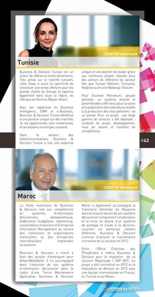#43
La filiale marocaine de Business
& Decision met ses compétences
en systèmes d’information
décisionnels, datawarehouse,
élaboration budgétaire, datamining,
consolidation financière et Entreprise
Information Management au service
des institutions et organisations
marocaines ou des entreprises
internationales implantées
localement.
Business & Decision a mené à
bien des projets d’envergure pour
AttijariWafaBank. Il l’a accompagné
dans l’évolution de son système
d’information décisionnel dans le
cadre d’une Tierce Maintenance
Applicative. Business & Decision
Maroc a également accompagné la
Trésorerie Générale du Royaume
dans la mise en œuvre de son système
décisionnel comprenant l’élaboration
et la mise en œuvre d’un système
de pilotage et d’aide à la décision,
couvrant six domaines métiers
différents. Business & Decision
continue d’assurer la maintenance
corrective de la solution en 2013.
Enfin, l’Office Chérifien des
Phosphates a retenu Business &
Decision pour la migration de sa
solution Magnitude / SAP BFC. Le
projet a été concrétisé en 2012 et la
réalisation se déroule en 2013 avec
une équipe internationale en France,
en Tunisie et au Maroc.
Business & Decision Tunisie est un
acteur de référence à trois dimensions.
Très active sur le marché tunisien,
cette filiale a aussi la spécificité de
constituer une entité offshore pour les
grands clients du Groupe et rayonne
également dans toute la région, de
l’Afrique du Nord au Moyen-Orient.
Avec ses expertises en Business
Intelligence, CRM et e-Business,
Business & Decision Tunisie bénéficie
d’une position unique sur des marchés
où les opportunités sont nombreuses
et les besoins encore peu couverts.
Dans le secteur des
télécommunications, Business &
Decision Tunisie a une une expertise
unique et une position de leader grâce
aux nombreux projets réalisés pour
des acteurs de référence du secteur
tels que Tunisie Télécom, Tunisiana,
Nedjma ou encore Wataniya Telecom.
Pour Ecumed Petroleum, groupe
petrolier, un système évolutif et
paramétrable a été conçu pour la saisie
et la publication des indicateurs relatifs
à la production des sites pétroliers via
un portail. Pour ce projet, une large
gamme de services a été déployée  :
conduite de projet, développement,
mise en oeuvre et transfert de
compétences.
Tunisie
Maroc
Neila Benzina
country manager
David Toledano
country manager
 