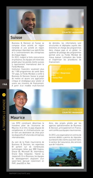 rapport d’activité 2012
#44
)
Atraverslemonde
Les NTIC constituent désormais le
troisième pilier de l’économie de
Maurice. A ce titre, le pays dispose de
compétences et d’infrastructures qui
en font une destination de choix pour
lesdispositifsoff-shoredesentreprises
internationales.
Au sein de la filiale mauricienne de
Business & Decision, les expertises
BI portent sur de nombreuses
technologies telles que IBM Cognos,
Oracle BI, Microsoft BI, Informatica,
Oracle Data Integrator, Talend ou
Jaspersoft. En e-Business, les équipes
de développement disposent d’un
savoir-faire éprouvé notamment en
PHP, Java/JEE et .Net.
Ainsi, des projets pilotés par les
agences opérationnelles de Business
& Decision, principalement en France,
sont confiés aux équipes mauriciennes.
En2012,uneorganisationencentresde
services dédiés a permis de répondre
aux besoins des clients aussi bien dans
le secteur de l’assurance, des services
que de l’industrie.
Business & Decision en Suisse se
compose d’une activité en région
romande et une activité en région
alémanique répondant aux spécificités
et à l’environnement des entreprises
de chaque région.
En 2012, malgré la forte concurrence
en présence, les équipes ont mené des
projets pour les grands clients suisses
à rayonnement international dont le
Fonds Mondial.
Institution financière soutenant plus
de 1 000 programmes de santé dans
151 pays, le Fonds Mondial a confié à
Business & Decision Suisse le projet
de mettre en œuvre une application
critique et stratégique pour piloter et
suivre ses missions de financement.
A partir d’un modèle multi-fonction
de données, les informations sont
structurées et déployées auprès des
directions en charge des programmes
dans chaque pays et en global. Le
système de pilotage des programmes
permet ainsi au Fonds Mondial de
mieux évaluer l’utilisation des fonds
et d’optimiser les procédures de
financement.
Suisse
Maurice
Gary Patterson
country manager
Simon Ah Chin Kow
country manager
Quelques clients
••Nestlé • Nespresso
••BIT
••Swiss Post
 