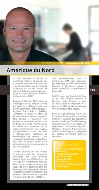 #45
En 2012, Business & Decision a
continué de renforcer sa position sur
le continent américain, aux Etats-Unis
et au Canada. Cette filiale de Business
& Decision est un des acteurs de
référence de l’intégration de systèmes,
de par sa spécialisation en Business
Intelligence et en CRM.
Business & Decision North America
a développé tout au long de l’année
des relations privilégiées avec ses
grands partenaires technologiques  :
Microsoft, Oracle, Infor et QlikTech.
L’entreprise a obtenu le statut de
Microsoft National Systems Integrator
(NSI) attribué à seulement une
trentaine de partenaires à travers tous
les Etats-Unis. Cette reconnaissance
est fondée non seulement sur le
niveau d’expertise élevé des équipes,
mais également sur leur rôle dans
le développement stratégique et
technologique de l’éditeur. Leur
contribution au déploiement des offres,
aussi bien en termes métier qu’en
termes de couverture géographique, a
aussi été soulignée.
D’autres alliances ont été nouées
ou étendues avec des partenaires
spécialistes tels que Neolane,
Dassault Systemes, IO Data Center et
MicroAge. Les compétences acquises
dans ces technologies a permis aux
équipes de piloter des projets dans des
domaines à très fort potentiel tels que
l’hébergement, le Digital Marketing, les
solutions collaboratives et la gestion
étendue du cycle de vie des produits.
Tout particulièrement dans le
domaine du CRM, pour consolider
ses expertises et étoffer ses équipes,
Business & Decision a intégré la
société AbilityCRM, un partenaire de
longue date.
En 2012, avec son dispositif off-shore
via sa filiale indienne, Business &
Decision North America a piloté
un vaste projet de migration de la
plateforme CRM de Nissan déployée
en multi-langues dans 32 pays.
Dans tous les domaines métier, une
tendancedefondcaractériselemarché
américain : évolution des applications
vers des solutions en Cloud Computing,
renouvellement et modernisation des
applications traditionnelles, Big Data
et Mobilité. Business & Decision s’est
doté de tous les moyens pour répondre
aux attentes du marché dans ces
domaines.
Amérique du Nord
Sylvain Thauvette - managing director
Quelques clients
••Best Western International
••Flextronics
••Flushing Savings Bank
••Mars Chocolate
••Dunkin Brands
••Novo Nordisk
••Lesaffre Yeast Corporation
••Rolls-Royce
 