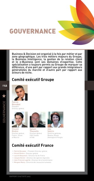 rapport d’activité 2012
#46
Gouvernance
Comité exécutif Groupe
Comité exécutif France
Patrick
Bensabat
Président-
Directeur général
•• Patrick Bensabat - Président-Directeur général
•• Vincent Rivière - Directeur général
•• Laurent Beaumont - Directeur Ile-de-France
•• Jacques Verzier - Directeur des agences régionales
•• Jean-François Lagarde - Directeur de la transformation
•• Morgane Maury - Directrice des ressources humaines
Sylvain
Thauvette
Directeur général
USA, Canada
et Inde
R
gouvernance
Business & Decision est organisé à la fois par métier et par
zone géographique. Les trois métiers majeurs du Groupe,
la Business Intelligence, la gestion de la relation client
et le e-Business sont ses domaines d’expertise. Cette
spécialisation a toujours permis au Groupe de marquer sa
différence, d’une part par rapport aux grands intégrateurs
généralistes du marché et d’autre part par rapport aux
acteurs de niche.
Vincent
Rivière
Directeur général,
France, Suisse
et Maurice
Ada
Sekirin
Directrice générale,
Benelux, Russie,
Allemagne et Pologne
 
