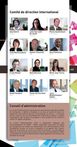 #47
Comité de direction international
Ada Sekirin
Belgique
Lotte Van Lidth
de Jeude
Pays-Bas
Pierre Dauffenbach
Luxembourg
Sylvain Thauvette
USA
Gary Patterson
Suisse
Frank Mülder
Allemagne
Neila Benzina
Tunisie
Maria Jose Torres
Espagne
Jerry
Welkenhuysen-
Gybels
Life Sciences
David Toledano
Maroc
Simon Ah Chin Kow
Maurice
Yulia Mesheryakova
Russie
Conseil d’administration
Le conseil d’administration représente les actionnaires et agit dans l’intérêt
de l’entreprise. Il définit la stratégie et sa mise en œuvre et veille à la
qualité de l’information financière communiquée au marché. Il convoque
et fixe l’ordre du jour de l’assemblée des actionnaires auxquels il soumet
l’approbation des comptes et auxquels il rend compte de son activité à
travers un rapport de gestion.
Le conseil d’administration veille à l’application adéquate des
recommandations de l’AFEP – Medef, notamment concernant les règles
de transparence en matière de rémunération des administrateurs et des
mandataires sociaux ou encore l’évaluation et la gestion des risques.
Business & Decision ne verse aucun jeton de présence. Les principes et
règles de communication mis en œuvre sont ceux recommandés par l’AMF.
Le président du conseil d’administration remplit également les fonctions de
président du Groupe.
 