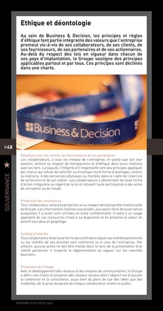 rapport d’activité 2012
#48
Ethique et déontologie
Au sein de Business & Decision, les principes et règles
d’éthique font partie intégrante des valeurs que l’entreprise
promeut vis-à-vis de ses collaborateurs, de ses clients, de
ses fournisseurs, de ses partenaires et de ses actionnaires.
Au-delà du respect des lois en vigueur dans chacun de
ses pays d’implantation, le Groupe souligne des principes
applicables partout et par tous. Ces principes sont déclinés
dans une charte.
Relations avec les clients, les fournisseurs et les partenaires
Les collaborateurs, à tous les niveaux de l’entreprise, et quelle que soit leur
position, veillent au respect de transparence et d’éthique dans leurs relations
avec les tiers. La loyauté, l’intégrité et l’impartialité sont des principes appliqués
par chacun qui refuse de solliciter ou d’octroyer toute forme d’avantages, directs
ou indirects, à des personnes physiques ou morales dans le cadre de l’exercice
de sa fonction et de son métier. Les collaborateurs s’abstiennent de toute forme
d’action irrégulière au regard de la loi et refusent toute participation à des actes
de corruption ou de fraude.
Protection des ressources
Tout collaborateur veille à la protection et au respect de la propriété intellectuelle
du Groupe. Les informations relatives aux projets, aux savoir-faire de toute nature
auxquelles il a accès sont utilisées en toute confidentialité. Il veille à un usage
approprié de ces ressources mises à sa disposition et en préserve la valeur en
évitant tout abus et gaspillage.
Conflits d’intérêts
Tout collaborateur évite toute forme de conflit dans lequel ses intérêts personnels
ou les intérêts de ses proches sont contraires ou à ceux de l’entreprise. Par
ailleurs, aucune action ne doit être menée dans le sens de la préservation d’un
intérêt personnel. Il respecte la réglementation en vigueur sur les marchés
boursiers.
Protection de l’image
Avec le développement des réseaux et des moyens de communication, le Groupe
a défini une charte d’utilisation des réseaux sociaux dont l’objectif est d’assurer
la cohérence et la consistance, aussi bien du point de vue des idées que des
modalités, de la prise de parole de chaque collaborateur envers le public.
R
gouvernance
 