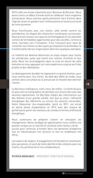 #5
2012 a été une année importante pour Business & Decision. Nous
avons connu un début d’année festif en célébrant notre vingtième
anniversaire. Nous sommes particulièrement fiers d’entrer dans
l’âge de raison en gardant tout l’enthousiasme et toute la curiosité
de notre jeunesse.
Nous franchissons avec nos clients, cette année comme les
précédentes, les étapes des révolutions numériques successives.
Nous prenons toutes ces ruptures technologiques et ces avancées
comme de formidables opportunités pour des sociétés, comme la
notre, tournées vers l’innovation. C’est l’occasion pour nous de
conseiller nos clients sur des sujets qui impactent en profondeur la
transformation de leur organisation dont voici quelques exemples.
La mobilité est devenue désormais un enjeu majeur pour toutes
les entreprises, quels que soient leur secteur d’activité et leur
taille. Nous les accompagnons dans la mise en œuvre de cette
évolution en nous appuyant sur notre expérience acquise au fil des
projets et des réalisations.
Le développement durable est également un grand chantier, pour
nous comme pour nos clients. Au-delà des effets de mode, nous
entrons dans une phase où la preuve par le résultat doit dominer
l’action.
La Business Intelligence, notre coeur de métier, s’oriente de plus
en plus vers la manipulation de données non structurées avec des
volumes exponentiels. Ce Big Data intègre des informations sur
des thèmes d’une grande variété, tels que le client, l’efficacité
énergétique des bâtiments ou encore les voitures connectées.
Notre Datacenter éco-responsable, lancé en 2011, est arrivé
en pleine phase d’exploitation en 2012 avec des niveaux de
performance parmi les meilleurs du monde en termes d’efficacité
énergétique.
Nous continuons de préparer l’avenir en anticipant les
changements. Notre stratégie de spécialisation nous confère une
position unique sur le marché et constitue notre facteur clé de
succès pour continuer d’innover dans nos domaines d’expertise
tout en industrialisant nos services et tout en modélisant nos
offres.
Les valeurs de respect, d’engagement et d’excellence constituent,
plus que jamais, le socle de notre identité et des relations avec nos
clients, nos partenaires et nos collaborateurs.
patrick bensabat - président-directeur général
 