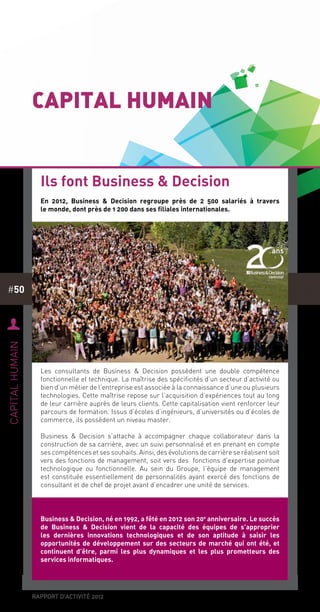rapport d’activité 2012
#50
Capital humain
En 2012, Business & Decision regroupe près de 2 500 salariés à travers
le monde, dont près de 1 200 dans ses filiales internationales.
Les consultants de Business & Decision possèdent une double compétence
fonctionnelle et technique. La maîtrise des spécificités d’un secteur d’activité ou
bien d’un métier de l’entreprise est associée à la connaissance d’une ou plusieurs
technologies. Cette maîtrise repose sur l’acquisition d’expériences tout au long
de leur carrière auprès de leurs clients. Cette capitalisation vient renforcer leur
parcours de formation. Issus d’écoles d’ingénieurs, d’universités ou d’écoles de
commerce, ils possèdent un niveau master.
Business & Decision s’attache à accompagner chaque collaborateur dans la
construction de sa carrière, avec un suivi personnalisé et en prenant en compte
ses compétences et ses souhaits. Ainsi, des évolutions de carrière se réalisent soit
vers des fonctions de management, soit vers des fonctions d’expertise pointue
technologique ou fonctionnelle. Au sein du Groupe, l’équipe de management
est constituée essentiellement de personnalités ayant exercé des fonctions de
consultant et de chef de projet avant d’encadrer une unité de services.
Ils font Business & Decision
U
capitalhumain
Business & Decision, né en 1992, a fêté en 2012 son 20e
anniversaire. Le succès
de Business & Decision vient de la capacité des équipes de s’approprier
les dernières innovations technologiques et de son aptitude à saisir les
opportunités de développement sur des secteurs de marché qui ont été, et
continuent d’être, parmi les plus dynamiques et les plus prometteurs des
services informatiques.
 