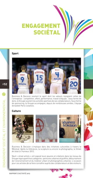 rapport d’activité 2012
#52
Engagement
sociétal
Sport
Business & Decision soutient le sport dont les valeurs rejoignent celles de
l’entreprise : compétition, effort, performance, travail d’équipe. Sous forme de
dons, le Groupe soutient les activités sportives de ses collaborateurs. Sous forme
de sponsoring, le Groupe accompagne, depuis de nombreuses années, l’équipe
de basket Paris-Levallois.
Culture
Business & Decision s’implique dans des initiatives culturelles à travers le
Mécénat. Après la littérature, la sculpture ou encore la photographie, le Street
Art était à l’honneur 2012.
 
Neuf « street artists » ont exposé leurs œuvres et créations dans les locaux du
Groupe regroupant trois catégories : peintures urbaines et graffitis, détournement
de l’environnement et du mobilier urbain et photographies urbaines. L’occasion
pour ces artistes de se faire connaître auprès des collaborateurs et des visiteurs. 
*
Engagementsociétaletenvironnemental
 