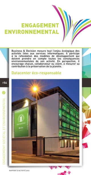 rapport d’activité 2012
#54
*
Engagementsociétaletenvironnemental
Engagement
environnemental
Business & Decision mesure tout l’enjeu écologique des
activités liées aux services informatiques. Il participe
à la refondation des modèles de développement qui
doivent prendre en compte toutes les conséquences
environnementales de son activité. En perspective, il
encourage chacun, collaborateur ou client, à mesurer sa
contribution à la préservation de la planète.
Datacenter éco-responsable
 