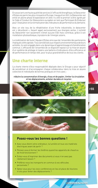 #55
Une charte interne
La charte interne d’éco-responsabilité déployée dans le Groupe a pour objectif
de sensibiliser et d’accompagner chaque collaborateur dans la mise en œuvre
collective et individuelle de bonnes pratiques en trois axes :
réduire la consommation d’énergie, d’eau et de papier, limiter la circulation
et les déplacements, acheter durable et recycler.
En associant une haute qualité de services à l’efficacité énergétique, le Datacenter
d’Eolas est parmi les plus innovants d’Europe. Inauguré en 2011, le Datacenter est
entré en pleine phase d’exploitation en 2012. Il a été le premier à être agréé par
le Code of Conduct for Datacenters européen en tant que Participant & Endorser
pour l’évaluation et la normalisation des indicateurs de performance du domaine.
Avec un site issu de la réhabilitation d’une friche industrielle, le datacenter
est « décarboné », faisant appel exclusivement aux énergies vertes. L’activité
du Datacenter non seulement n’émet aucune CO2 mais contribue, grâce à son
installation photovoltaïque, à produire de l’énergie solaire.
La mobilisation de toute l’équipe d’Eolas ainsi que de l’ensemble des partenaires
impliqués a été capitale. Tous sensibilisés aux impacts environnementaux de leurs
activités, ils sont engagés dans une dynamique d’apprentissage et d’amélioration
continue. L’efficacité de l’ensemble de ce dispositif repose sur la mise en œuvre
d’un système de pilotage à travers une batterie d’indicateurs d’éco-efficience et
de performance en temps réel, pour le plus grand bénéfice de tous les clients.
Posez-vous les bonnes questions !
•• Avez-vous éteint votre ordinateur, la lumière et tous vos matériels
électriques avant de partir ?
•• Pensez-vous à fermer les fenêtres quand les appareils de chaud ou
de froid fonctionnent ?
•• Evitez-vous d’imprimer des documents si vous n’en avez pas
réellement besoin ?
•• Préférez-vous les transports en commun à vos véhicules
personnels ?
•• Optez-vous pour les visio-conférences en lieu et place de réunions
in situ pour éviter des déplacements ?
 