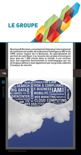 rapport d’activité 2012
#56
le groupe
Business&Decision,consultantetintégrateurinternationnal
de systèmes est leader de la Business Intelligence (BI) et du
CRM, acteur majeur de l’e-Business. Sa spécialisation lui
permet de contribuer à la réussite des projets d’envergure
pour plus de 1 500 clients dans le monde. Il est reconnu
pour son expertise fonctionnelle et technologique par les
principaux éditeurs mais également par les grands cabinets
d’analyse du marché.
¹
identité
BI
 