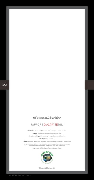 rapport d’activité 2012
#58
RapporTd’activite2012
Réalisation : Business & Decision - Direction de la communication
Contact : communication@businessdecision.com
Direction artistique : Interakting, Groupe Business & Decision
Illustrations : Interakting
Photos : Business & Decision (Business & Decision Eolas, Studio Eric Saillet, OJD)
Les photos-portraits représentent exclusivement les collaborateurs du Groupe
qui ont donné formellement leur accord pour cette publication
Imprimerie de Montligeon, Saint Hilaire le Chatel
© Business & Decision 2013
 