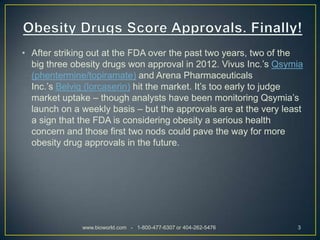 • After striking out at the FDA over the past two years, two of the
  big three obesity drugs won approval in 2012. Vivus Inc.’s Qsymia
  (phentermine/topiramate) and Arena Pharmaceuticals
  Inc.’s Belviq (lorcaserin) hit the market. It’s too early to judge
  market uptake – though analysts have been monitoring Qsymia’s
  launch on a weekly basis – but the approvals are at the very least
  a sign that the FDA is considering obesity a serious health
  concern and those first two nods could pave the way for more
  obesity drug approvals in the future.




              www.bioworld.com - 1-800-477-6307 or 404-262-5476   3
 