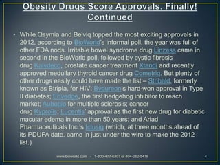 • While Qsymia and Belviq topped the most exciting approvals in
  2012, according to BioWorld’s informal poll, the year was full of
  other FDA nods. Irritable bowel syndrome drug Linzess came in
  second in the BioWorld poll, followed by cystic fibrosis
  drug Kalydeco, prostate cancer treatment Xtandi and recently
  approved medullary thyroid cancer drug Cometriq. But plenty of
  other drugs easily could have made the list – Stribald, formerly
  known as Btripla, for HIV; Bydureon’s hard-won approval in Type
  II diabetes; Erivedge, the first hedgehog inhibitor to reach
  market; Aubagio for multiple sclerosis; cancer
  drug Kyprolis; Lucentis’ approval as the first new drug for diabetic
  macular edema in more than 50 years; and Ariad
  Pharmaceuticals Inc.’s Iclusig (which, at three months ahead of
  its PDUFA date, came in just under the wire to make the 2012
  list.)

               www.bioworld.com - 1-800-477-6307 or 404-262-5476         4
 