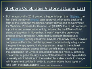 • But no approval in 2012 proved a bigger triumph than Glybera, the
  first gene therapy to (finally) gain approval. After some back and
  forth at the European Medicines Agency (EMA) and its Committee
  for Medicinal Products for Human Use (CHMP), the CHMP awarded
  a positive recommendation in July, followed by the EMA’s official
  stamp of approval in November. It wasn’t easy; the drawn-out
  process drove developer Amsterdam Molecular Therapeutics
  into bankruptcy, forcing it to divest Glybera into newly formed private
  company uniQure BV. But the approval marks not only a big win for
  the gene therapy space, it also signals a change in the at least
  European regulators assess clinical benefit in rare diseases, given
  that application for Glybera included data from a mere 27 patients.
  The advent of gene therapy, a one-off treatment vs. the typical daily
  or weekly administration, in the marketplace also stands to change
  reimbursement policies in order to accommodate those types of
  long-term treatment options.1-800-477-6307 or 404-262-5476
                  www.bioworld.com -                                    5
 