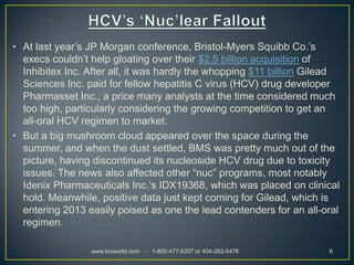 • At last year’s JP Morgan conference, Bristol-Myers Squibb Co.’s
  execs couldn’t help gloating over their $2.5 billion acquisition of
  Inhibitex Inc. After all, it was hardly the whopping $11 billion Gilead
  Sciences Inc. paid for fellow hepatitis C virus (HCV) drug developer
  Pharmasset Inc., a price many analysts at the time considered much
  too high, particularly considering the growing competition to get an
  all-oral HCV regimen to market.
• But a big mushroom cloud appeared over the space during the
  summer, and when the dust settled, BMS was pretty much out of the
  picture, having discontinued its nucleoside HCV drug due to toxicity
  issues. The news also affected other “nuc” programs, most notably
  Idenix Pharmaceuticals Inc.’s IDX19368, which was placed on clinical
  hold. Meanwhile, positive data just kept coming for Gilead, which is
  entering 2013 easily poised as one the lead contenders for an all-oral
  regimen.

                 www.bioworld.com - 1-800-477-6307 or 404-262-5476    6
 